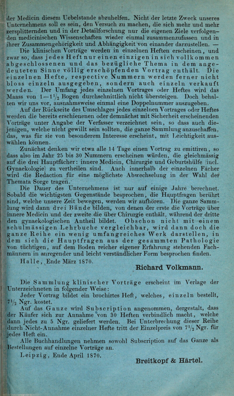 i l i der Medicin diesem Uebelstande abzuhelfen. Nicht der letzte Zweck unseres Unternehmens soll es sein, den Versuch zu machen, die sich mehr und mehr zersplitternden und in der Detailforschung nur die eigenen Ziele verfolgen¬ den medicinischen Wissenschaften wieder einmal zusammenzufassen und in ihrer Zusammengehörigkeit und Abhängigkeit von einander darzustellen. — Die klinischen Vorträge werden in einzelnen Heften erscheinen, und zwar so, dass jedes Heft nur einen einzigen in sich vollkommen abgeschlossenen und das bezügliche Thema in dem ange¬ deuteten Sinne völlig erschöpfenden Vortrag enthält. Die einzelnen Hefte, respective Nummern werden ferner nicht bloss einzeln ausgegeben, sondern auch einzeln verkauft werden. Der Umfang jedes einzelnen Vortrages oder Heftes wird das Maass von 1 — 11/2 Bogen durchschnittlich nicht übersteigen. Doch behal¬ ten wir uns vor, ausnahmsweise einmal eine Doppelnummer auszugeben. Auf der Rückseite des Umschlages jedes einzelnen Vortrages oder Heftes werden die bereits erschienenen oder demnächst mit Sicherheit erscheinenden Vorträge unter Angabe der Verfasser verzeichnet sein, so dass auch die¬ jenigen, welche nicht gewillt sein sollten, die ganze Sammlung anzuschaffen, das, was für sie von besonderem Interesse erscheint, mit Leichtigkeit aus- w’ählen können. Zunächst denken wir etwa alle 14 Tage einen Vortrag zu emittiren, so dass also im Jahr 25 bis 30 Nummern erscheinen würden, die gleichmässig auf die drei Hauptfächer: innere Medicin, Chirurgie und Geburtshülfe find. Gynaekologie) zu vertheilen sind. Auch innerhalb der einzelnen Fächer wird die Redaction für eine möglichste Abwechselung in der Wahl der Themata Sorge tragen.' Die Dauer des Unternehmens ist nur auf einige Jahre berechnet. Sobald die wichtigsten Gegenstände besprochen, die Hauptfragen berührt sind, welche unsere Zeit bewegen, werden wir aufhören. Die ganze Samm¬ lung wird dann drei Bände bilden, von denen der erste die Vorträge über innere Medicin und der zweite die über Chirurgie enthält, während der dritte den gynaekologischen Antheil bildet. Obschon nicht mit einem schulmässigen Lehrbuche vergleichbar, wird dann doch die ganze Reihe ein wenig umfangreiches Werk darstellen, in dem sich die Hauptfragen aus der gesammten Pathologie von tüchtigen, auf dem Boden reicher eigener Erfahrung stehenden Fach¬ männern in anregender und leicht verständlicher Form besprochen finden. Halle,, Ende März 1870. Richard Volkmann. Die Sammlung klinischer Vorträge erscheint im Verlage der I Unterzeichneten in folgender Weise: Jeder Vortrag bildet ein brochirtes Heft, welches, einzeln bestellt, 7!/2 Ngr. kostet. Auf das Ganze wird Subscription angenommen, dergestalt, dass der Käufer sich zur Annahme von 30 Heften verbindlich macht, welche dann jedes zu 5 Ngr. geliefert werden. Bei Unterbrechung dieser Reihe durch Nicht-Annahme einzelner Hefte tritt der Einzelpreis von 71/2 Ngr. für jedes Heft ein. Alle Buchhandlungen nehmen sowohl Subscription auf das Ganze als Bestellungen auf einzelne Vorträge an. Leipzig, Ende April 1870. Breitkopf & Härtel.