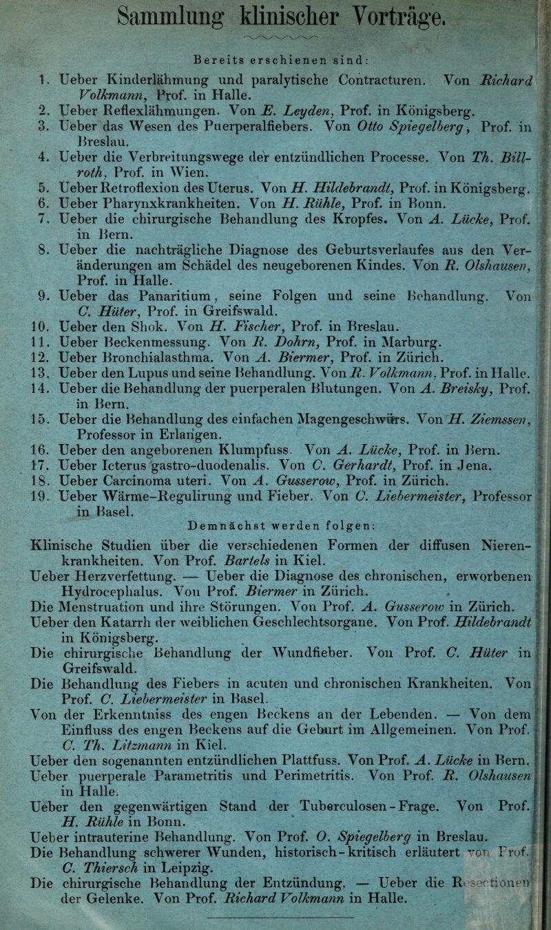 Sammlung klinischer Vorträge. Bereits erschienen sind: 1. lieber Kinderlähmung und paralytische Contracturen. Von Richard Volkmann, Prof, in Halle. 2. Ueber Reflexlähmungen. Von JE. Leyden, Prof, in Königsberg. 3. Ueber das Wesen des Puerperalfiebers. Von Otto Spiegelberg, Prof, in Breslau. 4. Ueber die Verbreitungswege der entzündlichen Processe. Von Th. Bill- roth, Prof, in Wien. 5. Ueber Retroflexion des Uterus. Von H. Hildebrandt, Prof, in Königsberg. 6. Ueber Pharynxkrankheiten. Von H. Rühle, Prof, in Bonn. 7. Ueber die chirurgische Behandlung des Kropfes. Von A. Lücke, Prof. in Bern. 8. Ueber die nachträgliche Diagnose des Geburtsverlaufes aus den Ver¬ änderungen am Schädel des neugeborenen Kindes. Von R. Olshausen, Prof, in Halle. 9. Ueber das Panaritium, seine Folgen und seine Behandlung. Von C. Hüter, Prof, in Greifswald. 10. Ueber den Shok. Von H. Fischer, Prof, in Breslau. 11. Ueber Beckenmessung. Von R. Dohm, Prof, in Marburg. 12. Ueber Bronchialasthma. Von A. Biermer, Prof, in Zürich. 13. Ueber den Lupus und seine Behandlung. Von R. Volkmann, Prof, in Halle. 14. Ueber die Behandlung der puerperalen Blutungen. Von A. Breisky, Prof. in Bern. 15. Ueber die Behandlung des einfachen Magengeschwürs. Von H. Ziemssen, Professor in Erlangen. 16. Ueber den angeborenen Klumpfuss. Von A. Lücke, Prof, in Bern. 17. Ueber Icterus gastro-duodenalis. Von C. Gerhardt, Prof, in Jena. 18. Ueber Carcinoma uteri. Von A. Gusserow, Prof, in Zürich. 19. Ueber Wärme-Regulirung und Fieber. Von C. Liebermeister, Professor in Basel. Demnächst werden folgen: Klinische Studien über die verschiedenen Formen der diffusen Nieren¬ krankheiten. Von Prof. Bartels in Kiel. Ueber Herzverfettung. — Ueber die Diagnose des chronischen, erworbenen Hydrocephalus. Von Prof. Biermer in Zürich. Die Menstruation und ihre Störungen. Von Prof. A. Gusseroiv in Zürich. Ueber den Katarrh der weiblichen Geschlechtsorgane. Von Prof. Hildebrandt in Königsberg. Die chirurgische Behandlung der Wundfieber. Von Prof. C. Hüter in Greifswald. Die Behandlung des Fiebers in acuten und chronischen Krankheiten. Von Prof. C. Liebermeister in Basel. Von der Erkenntniss des engen Beckens an der Lebenden. — Von dem Einfluss des engen Beckens auf die Geburt im Allgemeinen. Von Prof. C. Th. Litzmann in Kiel. Ueber den sogenannten entzündlichen Plattfuss. Von Prof. A. Lücke in Bern. Ueber puerperale Parametritis und Perimetritis. Von Prof. R. Olshausen in Halle. Ueber den gegenwärtigen Stand der Tuberculosen-Frage. Von Prof. H. Rühle in Bonn. Ueber intrauterine Behandlung. Von Prof. O. Spiegelberg in Breslau. Die Behandlung schwerer Wunden, historisch-kritisch erläutert vot Frof.j C. Thiersch in Leipzig. Die chirurgische Behandlung der Entzündung. — Ueber die R - tioneu der Gelenke. Von Prof. Richard Volkmann in Halle.