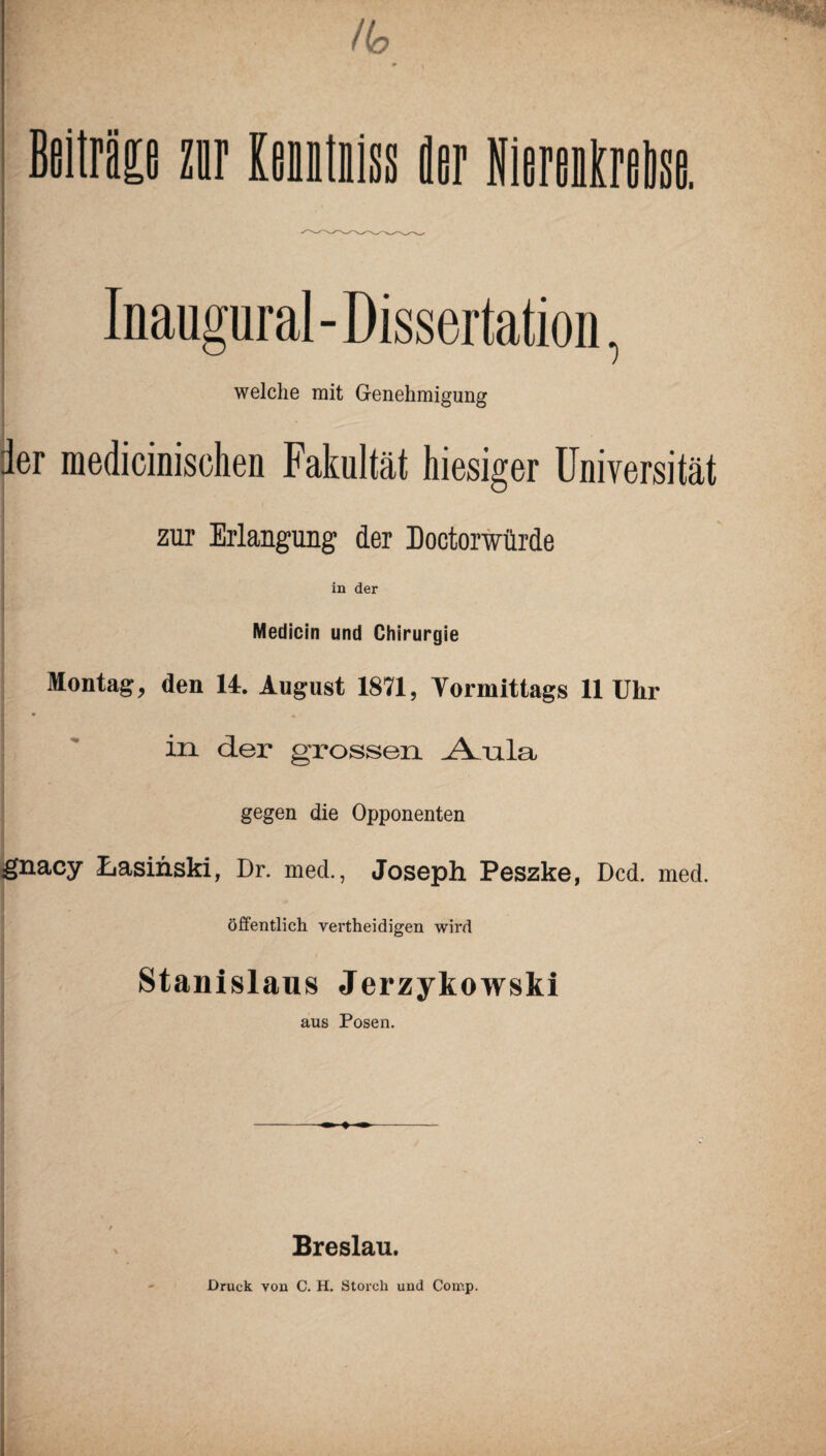 /(o i» i Beiträge znr loutiisg äer Niereiäreäse. Inaugural - Dissertation, welche mit Genehmigung ier medicinischen Fakultät hiesiger Universität zur Erlangung der Doctorwiirde in der Medicin und Chirurgie Montag, den 14. August 1871, Vormittags 11 Uhr in der grossen ^ula gegen die Opponenten gnacy Lasinski, Dr. med., Joseph Peszke, Dcd. med. öffentlich vertheidigen wird Stanislaus Jerzykowski aus Posen. Breslau. Druck von C. H. Storch und Coir.p.