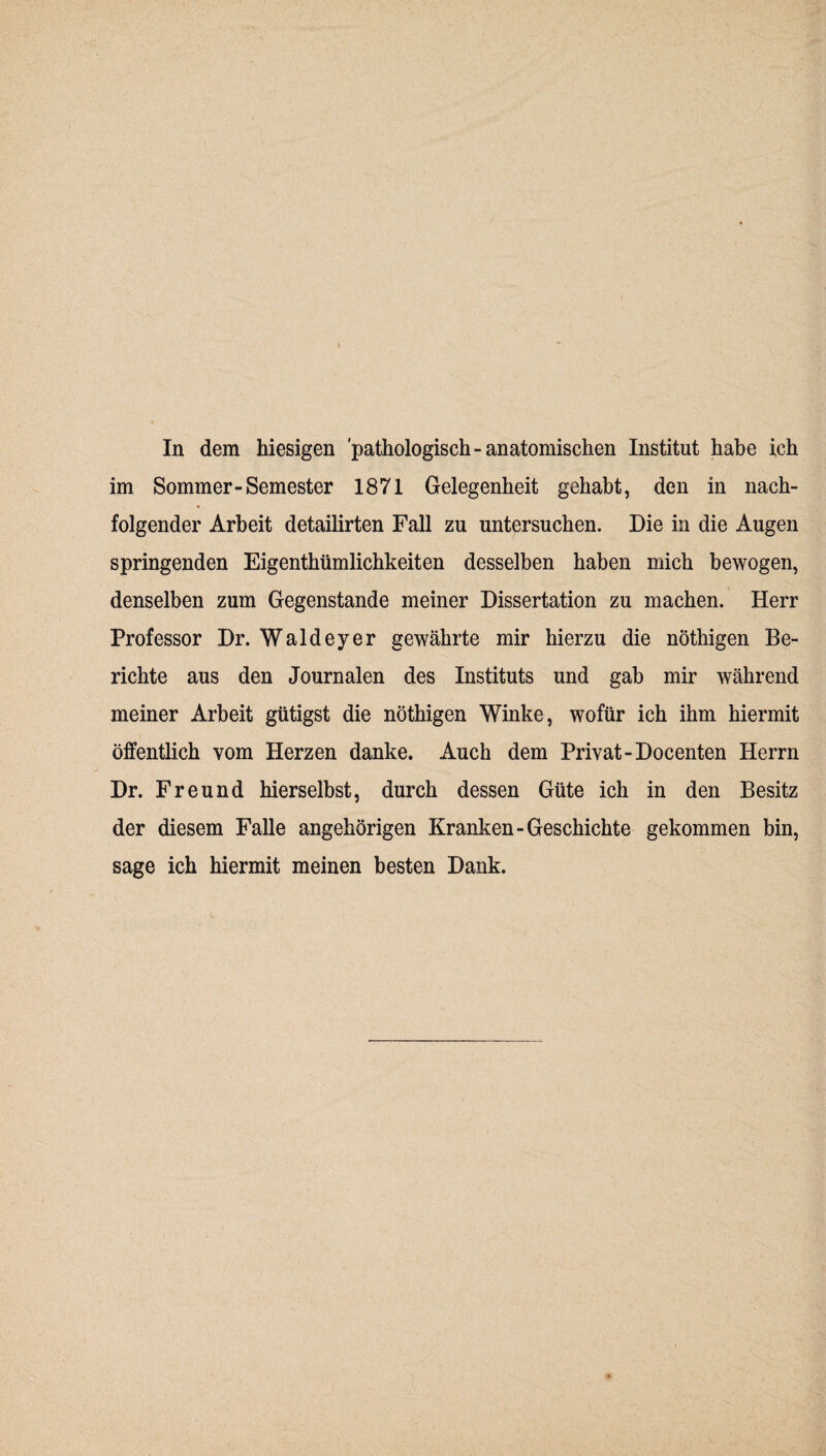 In dem hiesigen 'pathologisch-anatomischen Institut habe ich im Sommer-Semester 1871 Gelegenheit gehabt, den in nach¬ folgender Arbeit detailirten Fall zu untersuchen. Die in die Augen springenden Eigenthümlichkeiten desselben haben mich bewogen, denselben zum Gegenstände meiner Dissertation zu machen. Herr Professor Dr. Waldeyer gewährte mir hierzu die nöthigen Be¬ richte aus den Journalen des Instituts und gab mir während meiner Arbeit gütigst die nöthigen Winke, wofür ich ihm hiermit öffentlich vom Herzen danke. Auch dem Privat-Docenten Herrn Dr. Freund hierselbst, durch dessen Güte ich in den Besitz der diesem Falle angehörigen Kranken-Geschichte gekommen bin, sage ich hiermit meinen besten Dank.