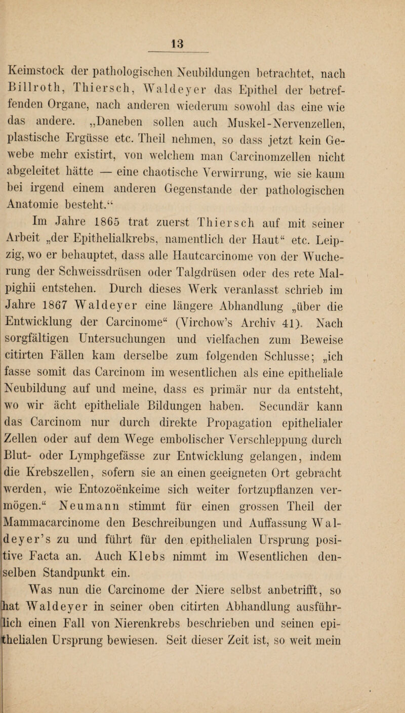 _JB Keimstock der pathologischen Neubildungen betrachtet, nach Billrot h, 1 hi er sch, Wald ey er das Epithel der betref¬ fenden Organe, nach anderen wiederum sowohl das eine wie das andere. „Daneben sollen auch Muskel-Nervenzellen, plastische Ergüsse etc. Theil nehmen, so dass jetzt kein Ge¬ webe mehr existirt, von welchem man Carcinomzellen nicht abgeleitet hätte — eine chaotische Verwirrung, wie sie kaum bei irgend einem anderen Gegenstände der pathologischen Anatomie besteht.“ Im Jahre 1865 trat zuerst Thier sch auf mit seiner Arbeit „der Epithelialkrebs, namentlich der Haut“ etc. Leip¬ zig, wo er behauptet, dass alle Hautcareinome von der Wuche¬ rung der Schweissdrüsen oder Talgdrüsen oder des rete Mal- pighii entstehen. Durch dieses Werk veranlasst schrieb im Jahre 1867 Waldeyer eine längere Abhandlung „über die Entwicklung der Carcinome“ (Yirchow’s Archiv 41). Nach sorgfältigen Untersuchungen und vielfachen zum Beweise citirten Eällen kam derselbe zum folgenden Schlüsse; „ich fasse somit das Carcinom im wesentlichen als eine epitheliale Neubildung auf und meine, dass es primär nur da entsteht, wo wir ächt epitheliale Bildungen haben. Secundär kann das Carcinom nur durch direkte Propagation epithelialer Zellen oder auf dem Wege embolischer Verschleppung durch Blut- oder Lymphgefässe zur Entwicklung gelangen, indem die Krebszellen, sofern sie an einen geeigneten Ort gebracht werden, wie Entozoenkeime sich weiter fortzupflanzen ver¬ mögen.“ Neu mann stimmt für einen grossen Theil der Mammacarcinome den Beschreibungen und Auffassung Wal- deyer’s zu und führt für den epithelialen Ursprung posi¬ tive Facta an. Auch Klebs nimmt im Wesentlichen den¬ selben Standpunkt ein. Was nun die Carcinome der Niere selbst anbetrifft, so Kat Waldeyer in seiner oben citirten Abhandlung ausführ¬ lich einen Fall von Nierenkrebs beschrieben und seinen epi¬ thelialen Ursprung bewiesen. Seit dieser Zeit ist, so weit mein