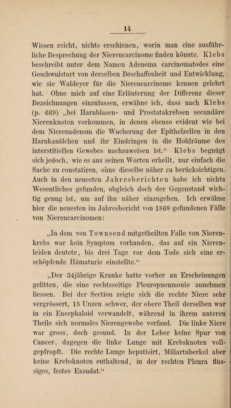 Wissen reicht, nichts erschienen, worin man eine ausführ¬ liche Besprechung der Nierencarcinome finden könnte. Kiebs beschreibt unter dem Namen Adenoma carcinomatodes eine Geschwulstart von derselben Beschaffenheit und Entwicklung, wie sie Waldeyer für die Nierencarcinome kennen gelehrt hat. Ohne mich auf eine Erläuterung der Differenz dieser Bezeichnungen einzulassen, erwähne ich, dass nach Kiebs (p. 669) „bei Harnblasen- und Prostatakrebsen secundäre Nierenknoten Vorkommen, in denen ebenso evident wie bei dem Nierenadenom die Wucherung der Epithelzellen in den Harnkanälchen und ihr Eindringen in die Hohlräume des interstitiellen Gewebes nachzuweisen ist.-“ Kiebs begnügt sich jedoch, wie es aus seinen Worten erhellt, nur einfach die Sache zu constatiren, ohne dieselbe näher zu berücksichtigen. Auch in den neuesten Jahresberichten habe ich nichts Wesentliches gefunden, obgleich doch der Gegenstand wich¬ tig genug ist, um auf ihn näher einzugehen. Ich erwähne hier die neuesten im Jahresbericht von 1868 gefundenen Fälle von Nierencarcinomen: „In dem von Townsend mitgetheilten Falle von Nieren¬ krebs war kein Symptom vorhanden, das auf ein Nieren¬ leiden deutete, bis drei Tage vor dem Tode sich eine er¬ schöpfende Hämaturie einstellte.“ „Der 34jährige Kranke hatte vorher an Erscheinungen gelitten, die eine rechtsseitige Pleuropneumonie annehmen Messen. Bei der Section zeigte sich die rechte Niere sehr vergrössert, 15 Unzen schwer, der obere Th eil derselben war in ein Encephaloid verwandelt, während in ihrem unteren Theile sich normales Nierengewebe vorfand. Die linke Niere war gross, doch gesund. In der Leber keine Spur von Cancer, dagegen die linke Lunge mit Krebsknoten voll- gepfropft. Die rechte Lunge hepatisirt, Miliartuberkel aber keine Krebsknoten enthaltend, in der rechten Pleura flüs¬ siges, festes Exsudat.“