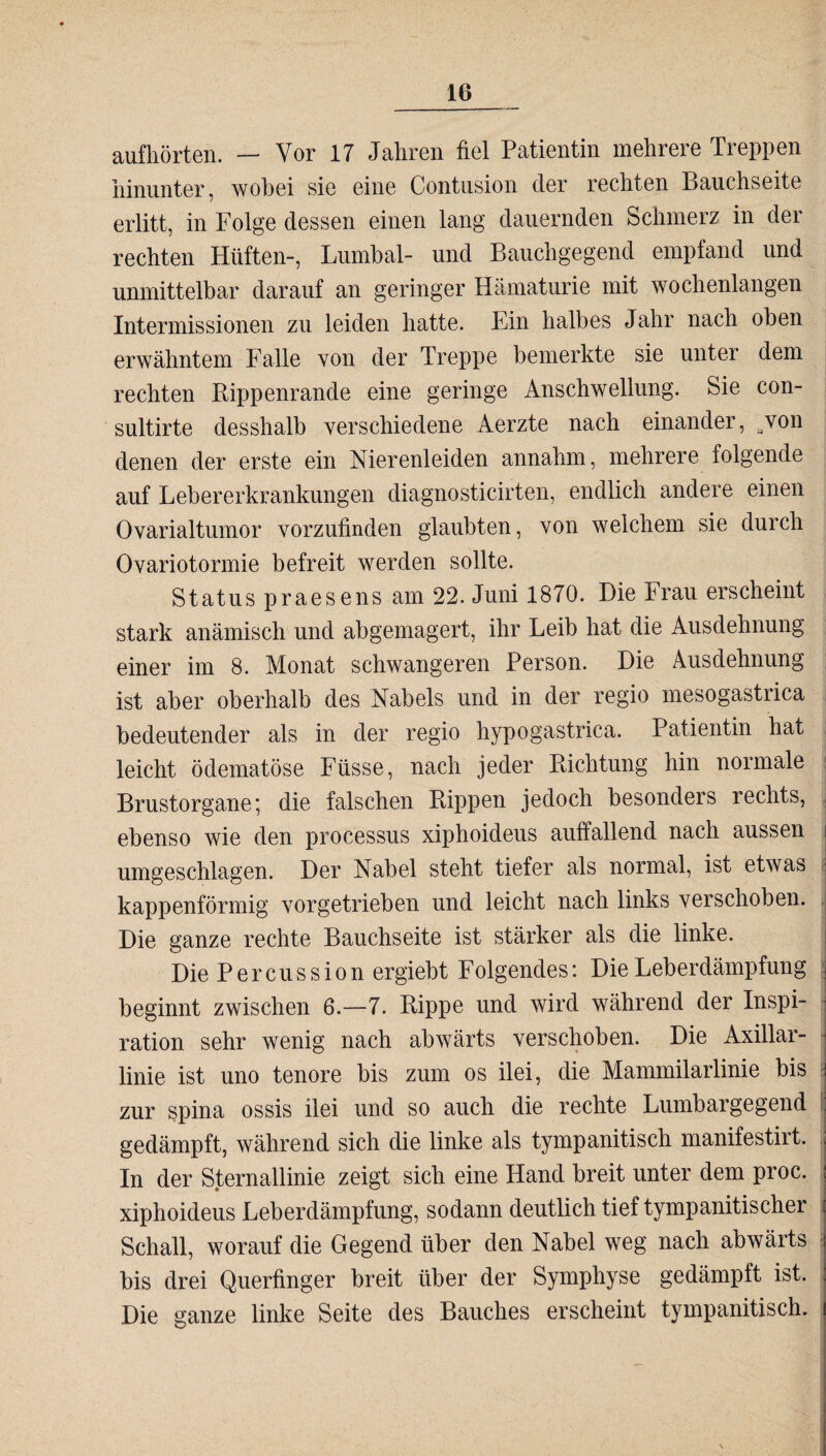 aufhörten. — Vor 17 Jahren fiel Patientin mehrere Treppen hinunter, wobei sie eine Contusion der rechten Bauchseite erlitt, in Folge dessen einen lang dauernden Schmerz in der rechten Hüften-, Lumbal- und Bauchgegend empfand und unmittelbar darauf an geringer Hämaturie mit wochenlangen Intermissionen zu leiden hatte. Ein halbes Jahr nach oben erwähntem Falle von der Treppe bemerkte sie unter dem rechten Rippenrande eine geringe Anschwellung. Sie con- sultirte desshalb verschiedene Aerzte nach einander, won denen der erste ein Nierenleiden annahm, mehrere folgende auf Lebererkrankungen diagnosticirten, endlich andere einen Ovarialtumor vorzufinden glaubten, von welchem sie durch Ovariotormie befreit werden sollte. Status praesens am 22. Juni 1870. Die Frau erscheint stark anämisch und abgemagert, ihr Leib hat die Ausdehnung einer im 8. Monat schwangeren Person. Die Ausdehnung ist aber oberhalb des Nabels und in der regio mesogastrica bedeutender als in der regio hypogastrica. Patientin hat leicht ödematöse Füsse, nach jeder Richtung hin normale Brustorgane; die falschen Rippen jedoch besonders rechts, ebenso wie den processus xiphoideus auffallend nach aussen i umgeschlagen. Der Nabel steht tiefer als normal, ist etwas : kappenförmig vorgetrieben und leicht nach links verschoben. Die ganze rechte Bauchseite ist stärker als die linke. DiePercussionergiebtFolgend.es: Die Leberdämpfung j beginnt zwischen 6.—7. Rippe und wird während der Inspi- ■ ration sehr wenig nach abwärts verschoben. Die Axillar- linie ist uno tenore bis zum os ilei, die Mammilarlinie bis j zur spina ossis ilei und so auch die rechte Lumbargegend ij gedämpft, während sich die linke als tympanitisch manifestirt. . In der Sternallinie zeigt sich eine Hand breit unter dem proc. ; xiphoideus Leberdämpfung, sodann deutlich tief tympanitischer Schall, worauf die Gegend über den Nabel weg nach abwärts j bis drei Querfinger breit über der Symphyse gedämpft ist. ; Die ganze linke Seite des Bauches erscheint tympanitisch. i