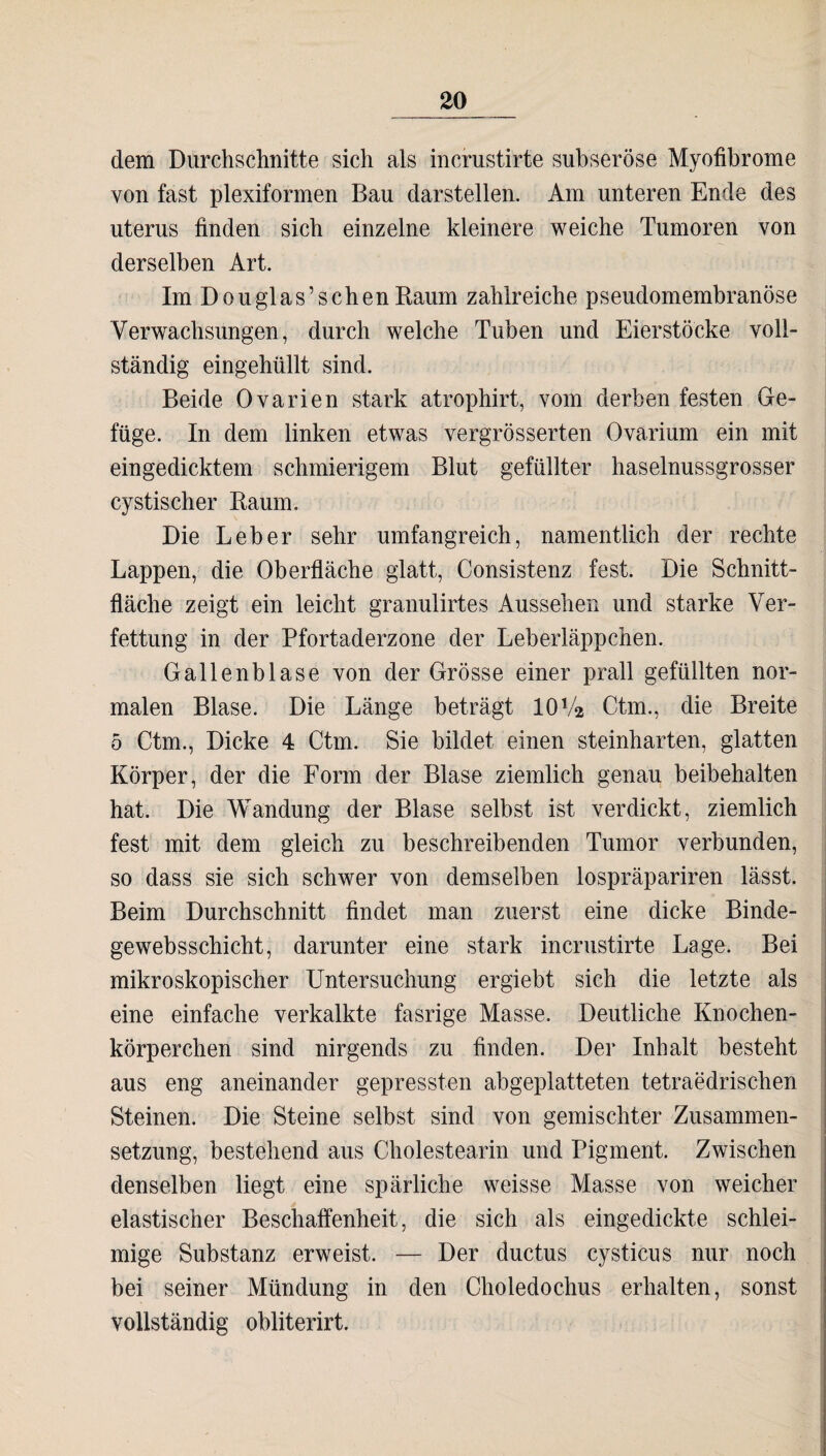 dem Durchschnitte sich als incrustirte subseröse Myofibrome von fast plexiformen Bau darstellen. Am unteren Ende des uterus finden sich einzelne kleinere weiche Tumoren von derselben Art. Im Douglas’sehen Raum zahlreiche pseudomembranöse Verwachsungen, durch welche Tuben und Eierstöcke voll¬ ständig eingehüllt sind. Beide Ovarien stark atrophirt, vom derben festen Ge¬ füge. In dem linken etwas vergrösserten Ovarium ein mit eingedicktem schmierigem Blut gefüllter haselnussgrosser cystischer Raum. Die Leber sehr umfangreich, namentlich der rechte Lappen, die Oberfläche glatt, Consistenz fest. Die Schnitt¬ fläche zeigt ein leicht granulirtes Aussehen und starke Ver¬ fettung in der Pfortaderzone der Leberläppchen. Gallenblase von der Grösse einer prall gefüllten nor¬ malen Blase. Die Länge beträgt 10Va Ctm., die Breite 5 Ctm., Dicke 4 Ctm. Sie bildet einen steinharten, glatten Körper, der die Form der Blase ziemlich genau beibehalten hat. Die Wandung der Blase selbst ist verdickt, ziemlich fest mit dem gleich zu beschreibenden Tumor verbunden, so dass sie sich schwer von demselben lospräpariren lässt. Beim Durchschnitt findet man zuerst eine dicke Binde¬ gewebs Schicht, darunter eine stark incrustirte Lage. Bei mikroskopischer Untersuchung ergiebt sich die letzte als eine einfache verkalkte fasrige Masse. Deutliche Knochen¬ körperchen sind nirgends zu finden. Der Inhalt besteht aus eng aneinander gepressten abgeplatteten tetraedrischen Steinen. Die Steine selbst sind von gemischter Zusammen¬ setzung, bestehend aus Cholestearin und Pigment. Zwischen denselben liegt eine spärliche weisse Masse von weicher elastischer Beschaffenheit, die sich als eingedickte schlei¬ mige Substanz erweist. — Der ductus cystieus nur noch bei seiner Mündung in den Choledochus erhalten, sonst vollständig obliterirt.