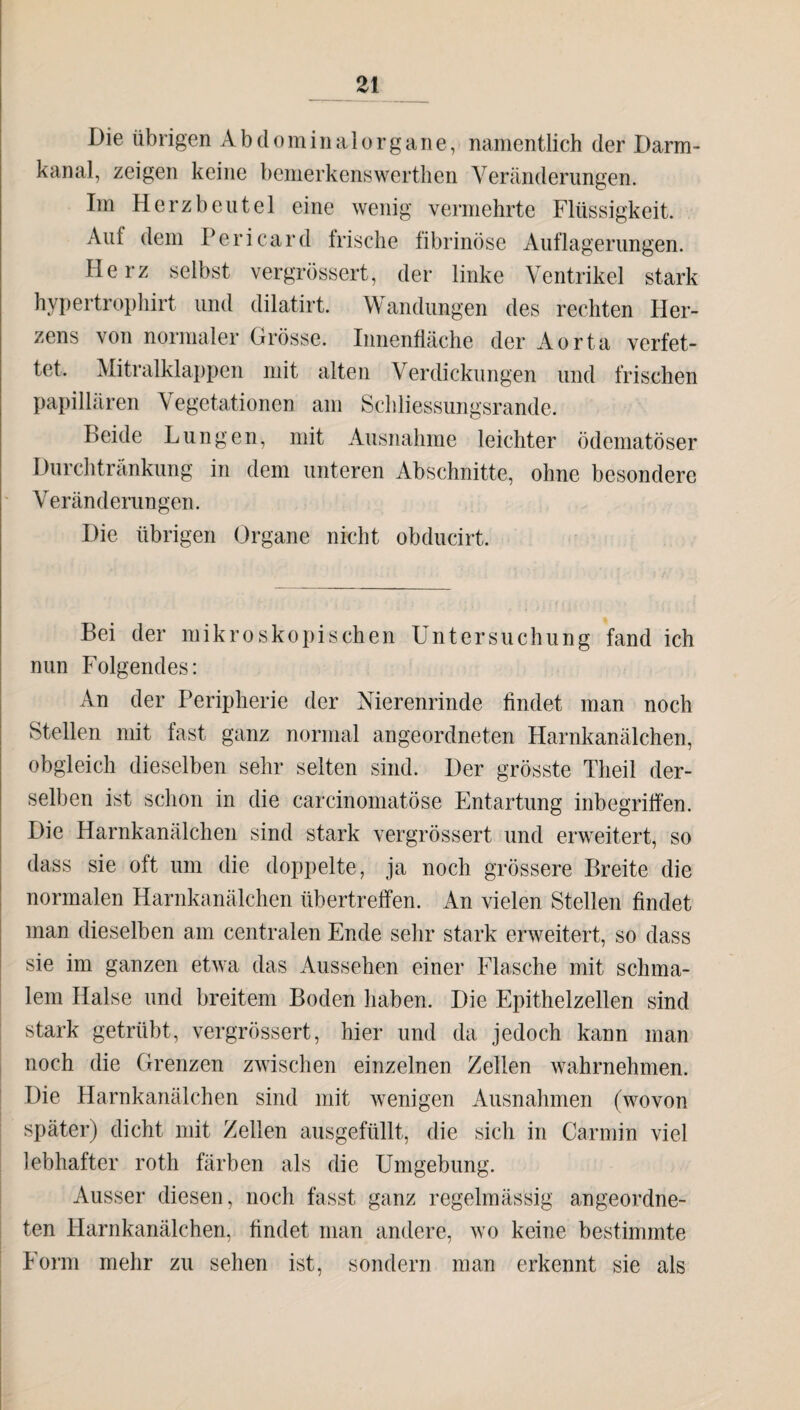 Die übrigen Abdominalorgane, namentlich der Darm¬ kanal, zeigen keine bemerken« werthen Veränderungen. Im Herzbeutel eine wenig vermehrte Flüssigkeit. Auf dem Pericard frische fibrinöse Auflagerungen. Herz selbst vergrössert, der linke Ventrikel stark hypertrophirt und dilatirt. Wandungen des rechten Her¬ zens von normaler Grösse. Innenfläche der Aorta verfet¬ tet. Mitralklappen mit alten Verdickungen und frischen papillären Vegetationen am Schliessungsrande. beide Lungen, mit Ausnahme leichter ödematöser Durchtränkung in dem unteren Abschnitte, ohne besondere Veränderungen. Die übrigen Organe nicht obducirt. Bei der mikroskopischen Untersuchung fand ich nun Folgendes: An der Peripherie der Nierenrinde findet man noch Stellen mit fast ganz normal angeordneten Harnkanälchen, obgleich dieselben sehr selten sind. Der grösste Theil der¬ selben ist schon in die carcinomatöse Entartung inbegriffen. Die Harnkanälchen sind stark vergrössert und erweitert, so dass sie oft um die doppelte, ja noch grössere Breite die normalen Harnkanälchen übertreffen. An vielen Stellen findet man dieselben am centralen Ende sehr stark erweitert, so dass sie im ganzen etwa das Aussehen einer Flasche mit schma¬ lem Halse und breitem Boden haben. Die Epithelzellen sind stark getrübt, vergrössert, hier und da jedoch kann man noch die Grenzen zwischen einzelnen Zellen wahrnehmen. Die Harnkanälchen sind mit wenigen Ausnahmen (wovon später) dicht mit Zellen ausgefüllt, die sich in Carmin viel lebhafter roth färben als die Umgebung. Ausser diesen, noch fasst ganz regelmässig angeordne¬ ten Harnkanälchen, findet man andere, wo keine bestimmte Form mehr zu sehen ist, sondern man erkennt sie als