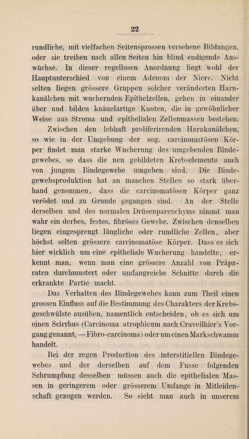 rundliche, mit vielfachen Seitensprossen versehene Bildungen, oder sie treiben nach allen Seiten hin blind endigende Aus¬ wüchse. In dieser regellosen Anordnung liegt wohl der Hauptunterschied von einem Adenom der Niere. Nicht selten liegen grössere Gruppen solcher veränderten Harn¬ kanälchen mit wuchernden Epithelzellen, gehen in einander über und bilden knäuelartige Knoten, die in gewöhnlicher Weise aus Stroma und epithelialen Zellenmassen bestehen. Zwischen den lebhaft proliferirenden Harnkanälchen, so wie in der Umgebung der sog. carcinomatösen Kör¬ per findet man starke Wucherung des umgebenden Binde¬ gewebes, so dass die neu gebildeten Krebselemente auch von jungem Bindegewebe umgeben sind. Die Binde- gewebsproduktion hat an manchen Stellen so stark über¬ hand genommen, dass die carcinomatösen Körper ganz verödet und zu Grunde gegangen sind. An der Stelle derselben und des normalen Drüsenparenchyms nimmt man wahr ein derbes, festes, fibröses Gewebe. Zwischen denselben liegen eingesprengt längliche oder rundliche Zellen, aber höchst selten grössere carcinomatöse Körper. Dass es sich hier wirklich um eine epitheliale Wucherung handelte, er¬ kennt man, wenn man eine grössere Anzahl von Präpa¬ raten durchmustert oder umfangreiche Schnitte durch die erkrankte Partie macht. Das Verhalten des Bindegewebes kann zum Theil einen grossen Einfluss auf die Bestimmung des Charakters der Krebs¬ geschwülste ausüben, namentlich entscheiden, ob es sich um einen Scirrhus (Carcinoma atrophicum nach Cruveilhier’s Vor¬ gang genannt,—Fibro-carcinoma) oder um einen Markschwamm handelt. Bei der regen Production des interstitiellen Bindege¬ webes und der derselben auf dem Fusse folgenden Schrumpfung desselben müssen auch die epithelialen Mas¬ sen in geringerem oder grösserem Umfange in Mitleiden¬ schaft gezogen werden. So sieht man auch in unserem