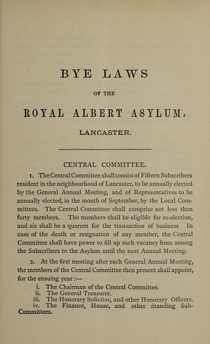 OF THE ROYAL ALBERT ASYLUM, LANCASTER. CENTRAL COMMITTEE. 1. The Central Committee shall consist of Fifteen Subscribers resident in the neighbourhood of Lancaster, to be annually elected by the General Annual Meeting, and of Representatives to be annually elected, in the month of September, by the Local Com¬ mittees. The Central Committee shall comprise not less than forty members. The members shall be eligible for re-election, and six shall be a quorum for the transaction of business In case of the death or resignation of any member, the Central Committee shall have power to fill up such vacancy from among the Subscribers to the Asylum until the next Annual Meeting. 2. At the first meeting after each General Annual Meeting, the members of the Central Committee then present shall appoint, for the ensuing year:— i. The Chairman of the Central Committee. ii. The General Treasurer. iii. The Honorary Solicitor, and other Honorary Officers. iv. The Finance, House, and other Standing Sub- Committees.