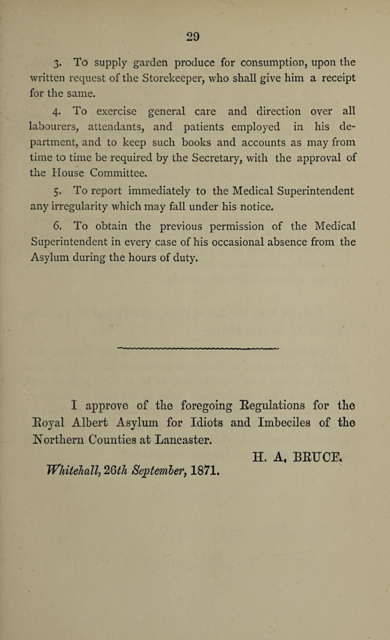 3« To supply garden produce for consumption, upon the written request of the Storekeeper, who shall give him a receipt for the same. 4. To exercise general care and direction over all labourers, attendants, and patients employed in his de¬ partment, and to keep such books and accounts as may from time to time be required by the Secretary, with the approval of the House Committee. 5. To report immediately to the Medical Superintendent any irregularity which may fall under his notice. 6. To obtain the previous permission of the Medical Superintendent in every case of his occasional absence from the Asylum during the hours of duty. I approve of the foregoing Regulations for tlie Royal Albert Asylum for Idiots and Imbeciles of the Northern Counties at Lancaster. H. A, BRUCE, Whitehall, 2Qth September, 1871.