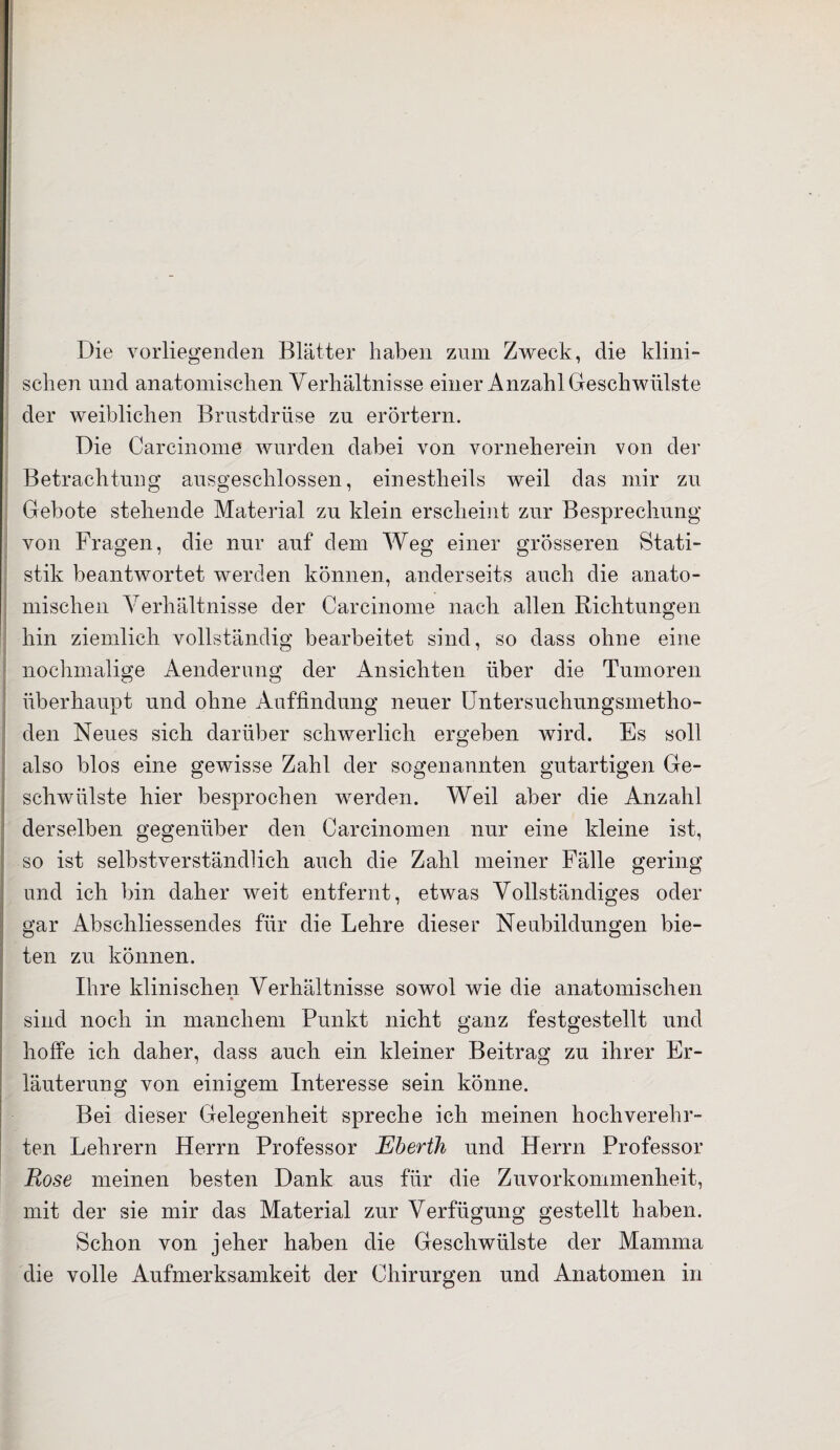 Die vorliegenden Blätter haben zum Zweck, die klini¬ schen und anatomischen Verhältnisse einer Anzahl Geschwülste der weiblichen Brustdrüse zu erörtern. Die Carcinome wurden dabei von vorneherein von der Betrachtung ausgeschlossen, einestheils weil das mir zu Gebote stehende Material zu klein erscheint zur Besprechung von Fragen, die nur auf dem Weg einer grösseren Stati¬ stik beantwortet werden können, anderseits auch die anato- mischen Verhältnisse der Carcinome nach allen Richtungen hin ziemlich vollständig bearbeitet sind, so dass ohne eine nochmalige Aenderung der Ansichten über die Tumoren überhaupt und ohne Auffindung neuer Untersuchungsmetho¬ den Neues sich darüber schwerlich ergeben wird. Es soll also blos eine gewisse Zahl der sogenannten gutartigen Ge¬ schwülste hier besprochen werden. Weil aber die Anzahl derselben gegenüber den Carcinomen nur eine kleine ist, so ist selbstverständlich auch die Zahl meiner Fälle gering und ich bin daher weit entfernt, etwas Vollständiges oder gar Abschliessendes für die Lehre dieser Neubildungen bie¬ ten zu können. Lire klinischen Verhältnisse sowol wie die anatomischen sind noch in manchem Punkt nicht ganz festgestellt und hoffe ich daher, dass auch ein kleiner Beitrag zu ihrer Er¬ läuterung von einigem Interesse sein könne. Bei dieser Gelegenheit spreche ich meinen hochverehr¬ ten Lehrern Herrn Professor Eberth und Herrn Professor Rose meinen besten Dank aus für die Zuvorkommenheit, mit der sie mir das Material zur Verfügung gestellt haben. Schon von jeher haben die Geschwülste der Mamma die volle Aufmerksamkeit der Chirurgen und Anatomen in