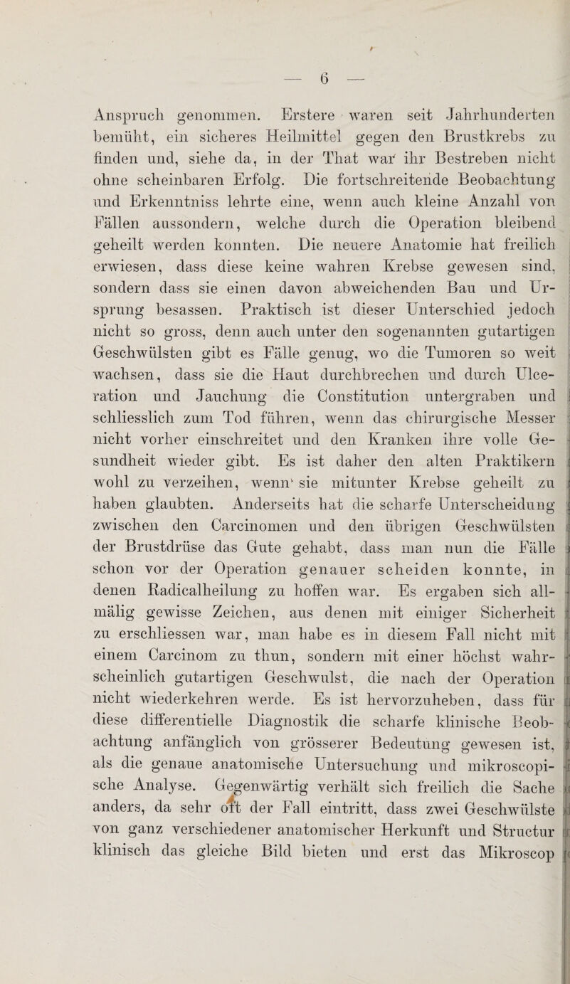 * Anspruch genommen. Erstere waren seit Jahrhunderten bemüht, ein sicheres Heilmittel gegen den Brustkrebs zu. finden und, siehe da, in der That war ihr Bestreben nicht ohne scheinbaren Erfolg. Die fortschreitende Beobachtung und Erkenntniss lehrte eine, wenn auch kleine Anzahl von Fällen aussondern, welche durch die Operation bleibend geheilt werden konnten. Die neuere Anatomie hat freilich erwiesen, dass diese keine wahren Krebse gewesen sind, sondern dass sie einen davon abweichenden Bau und Ur¬ sprung besassen. Praktisch ist dieser Unterschied jedoch nicht so gross, denn auch unter den sogenannten gutartigen Geschwülsten gibt es Fälle genug, wo die Tumoren so weit wachsen, dass sie die Haut durchbrechen und durch Ulce- ration und Jauchung die Constitution untergraben und schliesslich zum Tod führen, wenn das chirurgische Messer nicht vorher einschreitet und den Kranken ihre volle Ge¬ sundheit wieder gibt. Es ist daher den alten Praktikern wohl zu verzeihen, wenn1 sie mitunter Krebse geheilt zu haben glaubten. Anderseits hat die scharfe Unterscheidung zwischen den Carcinomen und den übrigen Geschwülsten der Brustdrüse das Gute gehabt, dass man nun die Fälle schon vor der Operation genauer scheiden konnte, in denen Radicalheilung zu hoffen war. Es ergaben sich all- mälig gewisse Zeichen, aus denen mit einiger Sicherheit zu erschlossen war, man habe es in diesem Fall nicht mit einem Carcinom zu thun, sondern mit einer höchst wahr¬ scheinlich gutartigen Geschwulst, die nach der Operation nicht wiederkehren werde. Es ist hervorzuheben, dass für i diese differentielle Diagnostik die scharfe klinische Beob¬ achtung anfänglich von grösserer Bedeutung gewesen ist, als die genaue anatomische Untersuchung und mikroscopi- • sehe Analyse. Gegenwärtig verhält sich freilich die Sache 3 anders, da sehr oft der Fall eintritt, dass zwei Geschwülste von ganz verschiedener anatomischer Herkunft und Structur klinisch das gleiche Bild bieten und erst das Mikroscop j<