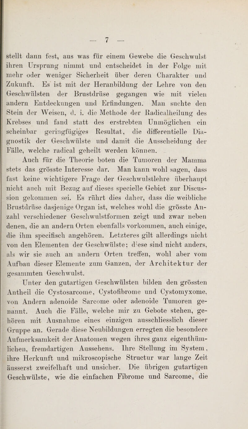 stellt dann fest, aus was für einem Gewebe die Gesellwulst ihren Ursprung nimmt und entscheidet in der Folge mit mehr oder weniger Sicherheit über deren Charakter und Zukunft. Es ist mit der Heranbildung der Lehre von den Geschwülsten der Brustdrüse gegangen wie mit vielen andern Entdeckungen und Erfindungen. Man suchte den Stein der Weisen, ch i. die Methode der Radicalheilung des Krebses und fand statt des erstrebten Unmöglichen ein scheinbar geringfügiges Resultat, die differentielle Dia¬ gnostik der Geschwülste und damit die Ausscheidung der Fälle, welche radical geheilt werden können. Auch für die Theorie boten die Tumoren der Mamma stets das grösste Interesse dar. Man kann wohl sagen, dass fast keine wichtigere Frage der Geschwulstlehre überhaupt nicht auch mit Bezug auf dieses specielle Gebiet zur Discus- sion gekommen sei. Es rührt dies daher, dass die weibliche Brustdrüse dasjenige Organ ist, welches wohl die grösste An¬ zahl verschiedener Geschwulstformen zeigt und zwar neben denen, die an andern Orten ebenfalls Vorkommen, auch einige, die ihm specifisch angehören. Letzteres gilt allerdings nicht von den Elementen der Geschwülste; d;ese sind nicht anders, als wir sie auch an andern Orten treffen, wohl aber vom Aufbau dieser Elemente zum Ganzen, der Architektur der gesammten Geschwulst. Unter den gutartigen Geschwülsten bilden den grössten Antheil die Cystosarcome, Cystofibrome und Cystomyxome, von Andern adenoide Sarcome oder adenoide Tumoren ge¬ nannt. Auch die Fälle, welche mir zu Gebote stehen, ge¬ hören mit Ausnahme eines einzigen ausschliesslich dieser Gruppe an. Gerade diese Neubildungen erregten die besondere Aufmerksamkeit der Anatomen wegen ihres ganz eigenthüm- lichen, fremdartigen Aussehens. Ihre Stellung im System, ihre Herkunft und mikroscopische Structur war lange Zeit äusserst zweifelhaft und unsicher. Die übrigen gutartigen Geschwülste, wie die einfachen Fibrome und Sarcome, die
