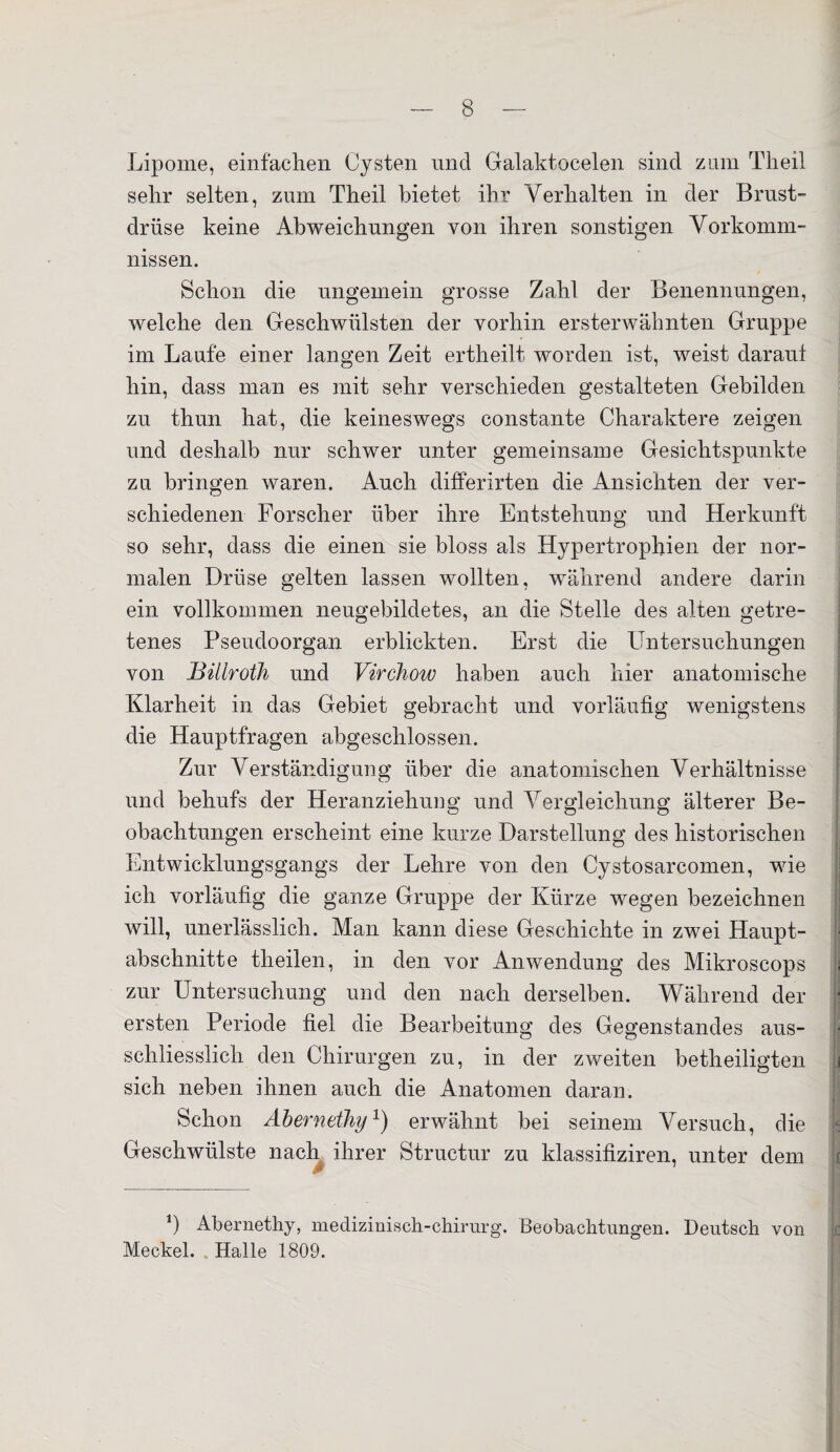 Lipome, einfachen Cysten nnd Galaktocelen sind zum Theil sehr selten, zum Theil bietet ihr Verhalten in der Brust¬ drüse keine Abweichungen von ihren sonstigen Vorkomm¬ nissen. Schon die ungemein grosse Zahl der Benennungen, welche den Geschwülsten der vorhin ersterwähnten Gruppe im Laufe einer langen Zeit ertheilt worden ist, weist daraut hin, dass man es mit sehr verschieden gestalteten Gebilden zu thun hat, die keineswegs constante Charaktere zeigen und deshalb nur schwer unter gemeinsame Gesichtspunkte zu bringen waren. Auch differirten die Ansichten der ver¬ schiedenen Forscher über ihre Entstehung und Herkunft so sehr, dass die einen sie bloss als Hypertrophien der nor¬ malen Drüse gelten lassen wollten, während andere darin ein vollkommen neugebildetes, an die Stelle des alten getre¬ tenes Pseudoorgan erblickten. Erst die Untersuchungen von Billroth und Virchow haben auch hier anatomische Klarheit in das Gebiet gebracht und vorläufig wenigstens die Hauptfragen abgeschlossen. Zur Verständigung über die anatomischen Verhältnisse und behufs der Heranziehung und Vergleichung älterer Be¬ obachtungen erscheint eine kurze Darstellung des historischen Entwicklungsgangs der Lehre von den Cystosarcomen, wie ich vorläufig die ganze Gruppe der Kürze wegen bezeichnen will, unerlässlich. Man kann diese Geschichte in zwei Haupt¬ abschnitte theilen, in den vor Anwendung des Mikroscops zur Untersuchung und den nach derselben. Während der ersten Periode fiel die Bearbeitung des Gegenstandes aus¬ schliesslich den Chirurgen zu, in der zweiten betheiligten sich neben ihnen auch die Anatomen daran. Schon Abernethy1) erwähnt bei seinem Versuch, die Geschwülste nach ihrer Struetur zu klassifiziren, unter dem m *) Abernethy, medizinisch-chirurg. Beobachtungen. Deutsch von Meckel. Halle 1809.