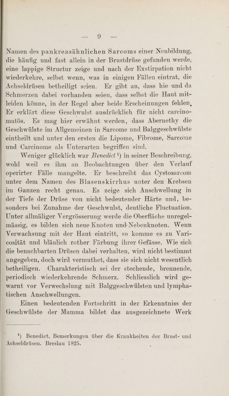 Namen des pankreasähnlichen Sarcoms einer Neubildung, die häufig und fast allein in der Brustdrüse gefunden werde, eine lappige Structur zeige und nach der Exstirpation nicht wiederkehre, selbst wenn, was in einigen Fällen eintrat, die Achseldrüsen betheiligt seien. Er gibt an, dass hie und da Schmerzen dabei vorhanden seien, dass selbst die Haut mit¬ leiden könne, in der Regel aber beide Erscheinungen fehlen. Er erklärt diese Geschwulst ausdrücklich für nicht carcino- matös. Es mag hier erwähnt werden, dass Abernethy die Geschwülste im Allgemeinen in Sarcome und Balggeschwülste eintheilt und unter den ersten die Lipome, Fibrome, Sarcome und Carcinome als Unterarten begriffen sind. Weniger glücklich war Benedict!) in seiner Beschreibung, wohl weil es ihm an Beobachtungen über den Verlauf operirter Fälle mangelte. Er beschreibt das Cystosarcom unter dem Namen des Blasenskirrhus unter den Krebsen im Ganzen recht genau. Es zeige sich Anschwellung in der Tiefe der Drüse von nicht bedeutender Härte und, be¬ sonders bei Zunahme der Geschwulst, deutliche Fluctuation. Unter allmäliger Vergrösserung werde die Oberfläche unregel¬ mässig, es bilden sich neue Knoten und* Nebenknoten. Wenn Verwachsung mit der Haut eintritt, so komme es zu Vari- cosität und bläulich rother Färbung ihrer Gefässe. Wie sich die benachbarten Drüsen dabei verhalten, wird nicht bestimmt angegeben, doch wird vermuthet, dass sie sich nicht wesentlich betheiligen. Charakteristisch sei der stechende, brennende, periodisch wiederkehrende Schmerz. Schliesslich wird ge¬ warnt vor Verwechslung mit Balggeschwülsten und lympha¬ tischen Anschwellungen. Einen bedeutenden Fortschritt in der Erkennfiniss der Geschwülste der Mamma bildet das ausgezeichnete Werk 1) Benedict, Bemerkungen über die Krankheiten der Brust- und Achseldrüsen. Breslau 1825.
