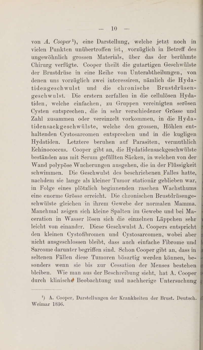 von A. Cooper1), eine Darstellung, welche jetzt noch in vielen Punkten unübertroffen ist, vorzüglich in Betreff des ungewöhnlich grossen Materials, über das der berühmte Chirurg verfügte. Cooper theilt die gutartigen Geschwülste der Brustdrüse in eine Reihe von Unterabtheilungen, von denen uns vorzüglich zwei interessiren, nämlich die Hy da- tidengesch wulst und die chronische Brustdrüsen¬ geschwulst. Die erstem zerfallen in die cellulösen Hyda- tiden, welche einfachen, zu Gruppen vereinigten serösen Cysten entsprechen, die in sehr verschiedener Grösse und Zahl zusammen oder vereinzelt Vorkommen, in die Hyda- tidensackgeschwiilste, welche den grossen, Höhlen ent¬ haltenden Cystosarcomen entsprechen und in die kugligen Hydatiden. Letztere beruhen auf Parasiten, vermuthlich Echinococcus. Cooper gibt an, die Hydatidensackgescliwülste beständen aus mit Serum gefüllten Säcken, in welchen von der Wand polypöse Wucherungen ausgehen, die in der Flüssigkeit schwimmen. Die Geschwulst des beschriebenen Falles hatte, nachdem sie lange als kleiner Tumor stationär geblieben war, in Folge eines plötzlich beginnenden raschen Wachsthums eine enorme Grösse erreicht. Die chronischen Brustdrüsenge¬ schwülste gleichen in ihrem Gewebe der normalen Mamma. Manchmal zeigen sich kleine Spalten im Gewebe und bei Ma- ■ ceration in WTasser lösen sich die einzelnen Läppchen sehr tj leicht von einander. Diese Geschwulst A. Coopers entspricht f den kleinen Cystofibromen und Cystosarcomen, wobei aber i nicht ausgeschlossen bleibt, dass auch einfache Fibrome und Sarcome darunter begriffen sind. Schon Cooper gibt an, dass in i seltenen Fällen diese Tumoren bösartig werden können, be¬ sonders wenn sie bis zur Cessation der Menses bestehen j bleiben. Wie man aus der Beschreibung sieht, hat A. Cooper r< durch klinisch^ Beobachtung und nachherige Untersuchung i 0 A. Cooper, Darstellungen der Krankheiten der Brust. Deutsch, u Weimar 1836.