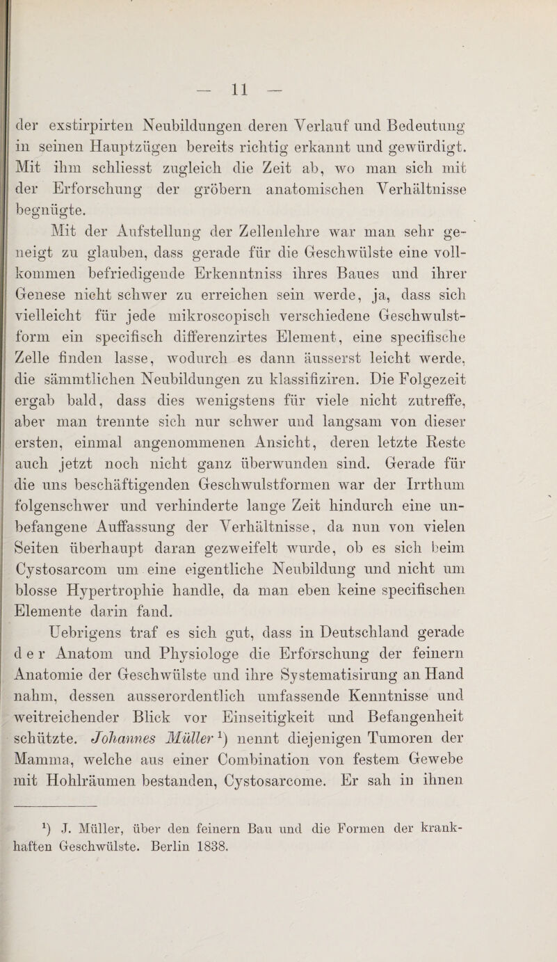 der exstirpirten Neubildungen deren Verlauf und Bedeutung in seinen Hauptzügen bereits richtig erkannt und gewürdigt. Mit ihm scliliesst zugleich die Zeit ab, wo man sich mit der Erforschung der gröbern anatomischen Verhältnisse begnügte. Mit der Aufstellung der Zellenlehre war man sehr ge¬ neigt zu glauben, dass gerade für die Geschwülste eine voll¬ kommen befriedigende Erkenntniss ihres Baues und ihrer Genese nicht schwer zu erreichen sein werde, ja, dass sich vielleicht für jede mikroscopisch verschiedene Geschwulst¬ form ein specifisch differenzirtes Element, eine specifische Zelle finden lasse, wodurch es dann äusserst leicht werde, die sämmtlichen Neubildungen zu klassifiziren. Die Folgezeit ergab bald, dass dies wenigstens für viele nicht zutreffe, aber man trennte sich nur schwer und langsam von dieser ersten, einmal angenommenen Ansicht, deren letzte Reste auch jetzt noch nicht ganz überwunden sind. Gerade für die uns beschäftigenden Geschwulstformen war der Irrthum folgenschwer und verhinderte lange Zeit hindurch eine un¬ befangene Auffassung der Verhältnisse, da nun von vielen Seiten überhaupt daran gezweifelt wurde, ob es sich beim Cystosarcom um eine eigentliche Neubildung und nicht um blosse Hypertrophie handle, da man eben keine specifischen Elemente darin fand. Uebrigens traf es sich gut, dass in Deutschland gerade d e r Anatom und Physiologe die Erforschung der feinem Anatomie der Geschwülste und ihre Systematisirung an Hand nahm, dessen ausserordentlich umfassende Kenntnisse und weitreichender Blick vor Einseitigkeit und Befangenheit schützte. Johannes Müller1) nennt diejenigen Tumoren der Mamma, welche aus einer Combination von festem Gewebe mit Hohlräumen bestanden, Cystosarcome. Er sah in ihnen *) J. Müller, über den feinem Bau und die Formen der krank¬ haften Geschwülste. Berlin 1838,