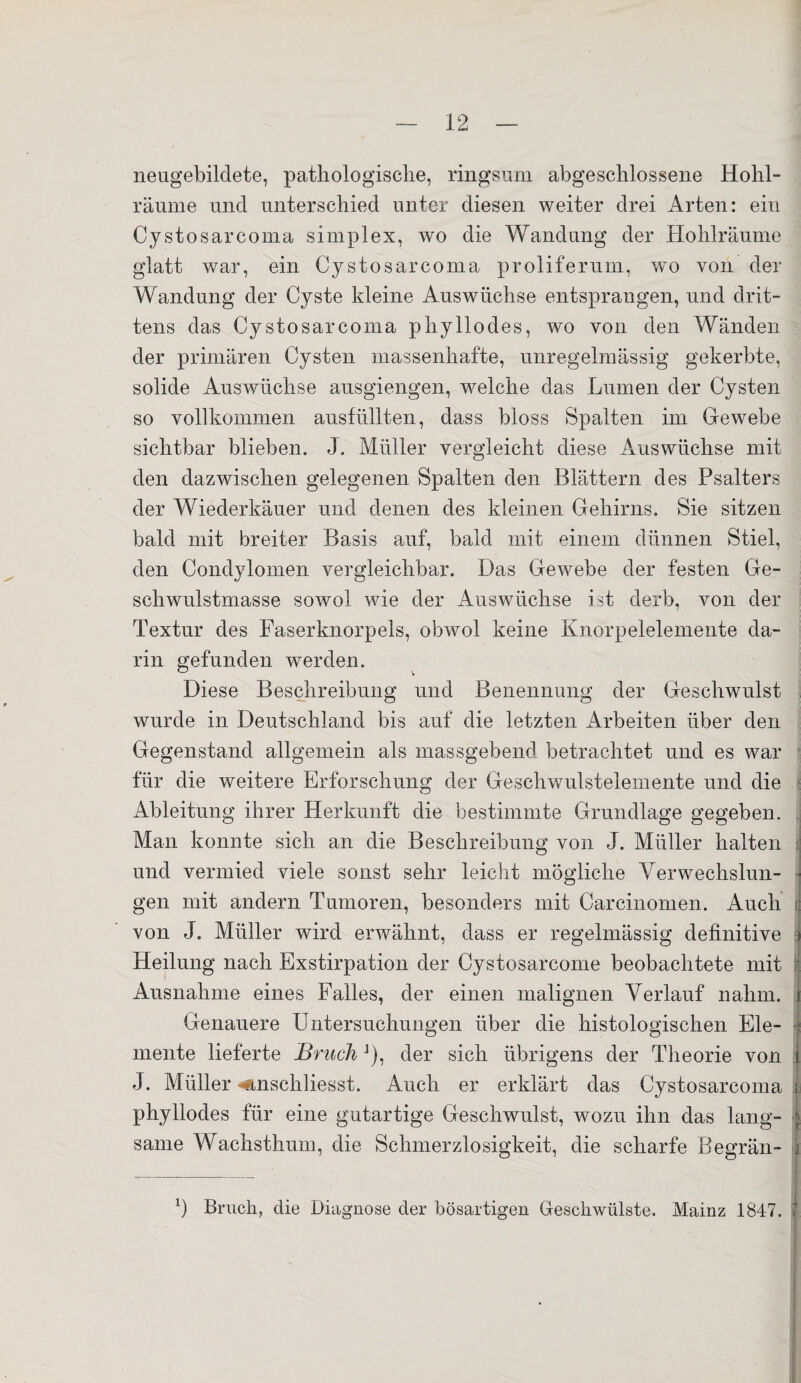 neugebildete, pathologische, ringsum abgeschlossene Hohl¬ räume und unterschied unter diesen weiter drei Arten: ein Cystosarcoma simplex, wo die Wandung der Hohlräume glatt war, ein Cystosarcoma proliferum, wo von der Wandung der Cyste kleine Auswüchse entsprangen, und drit¬ tens das Cystosarcoma phyllodes, wo von den Wänden der primären Cysten massenhafte, unregelmässig gekerbte, solide Auswüchse ausgiengen, welche das Lumen der Cysten so vollkommen ausfüllten, dass bloss Spalten im Gewebe sichtbar blieben. J. Müller vergleicht diese Auswüchse mit den dazwischen gelegenen Spalten den Blättern des Psalters der Wiederkäuer und denen des kleinen Gehirns. Sie sitzen bald mit breiter Basis auf, bald mit einem dünnen Stiel, den Condylomen vergleichbar. Das Gewebe der festen Ge¬ schwulstmasse sowol wie der Auswüchse ist derb, von der Textur des Faserknorpels, obwol keine Knorpelelemente da¬ rin gefunden werden. Diese Beschreibung und Benennung der Geschwulst wurde in Deutschland bis auf die letzten Arbeiten über den Gegenstand allgemein als massgebend betrachtet und es war für die weitere Erforschung der Geschwulsfelemente und die Ableitung ihrer Herkunft die bestimmte Grundlage gegeben. Man konnte sich an die Beschreibung von J. Müller halten : und vermied viele sonst sehr leicht mögliche Verwechslun- • gen mit andern Tumoren, besonders mit Carcinomen. Auch : von J. Müller wird erwähnt, dass er regelmässig definitive > Heilung nach Exstirpation der Cystosarcome beobachtete mit Ausnahme eines Falles, der einen malignen Verlauf nahm. { Genauere Untersuchungen über die histologischen Eie- $ mente lieferte Bruch J), der sich übrigens der Theorie von i J. Müller «iinschliesst. Auch er erklärt das Cystosarcoma i phyllodes für eine gutartige Geschwulst, wozu ihn das lang- ; same Wachsthum, die Schmerzlosigkeit, die scharfe Begrün- k x) Bruch, die Diagnose der bösartigen Geschwülste. Mainz 1847. J