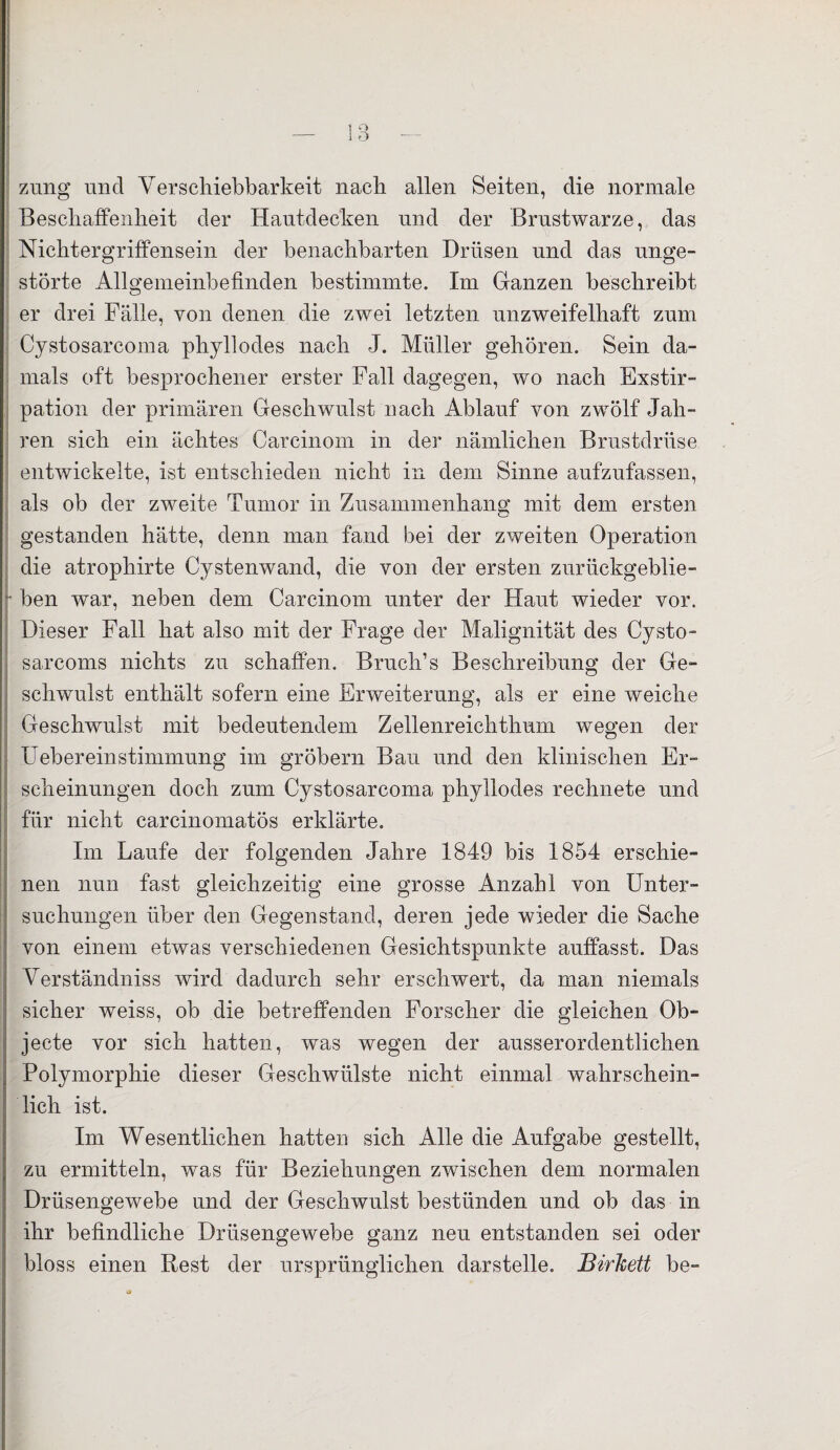 zung und Verschiebbarkeit nach allen Seiten, die normale Beschaffenheit der Hautdecken und der Brustwarze, das Nichtergriffensein der benachbarten Drüsen und das unge¬ störte Allgemeinbefinden bestimmte. Im Ganzen beschreibt er drei Fälle, von denen die zwei letzten unzweifelhaft zum Cystosarcoma phyllodes nach J. Müller gehören. Sein da¬ mals oft besprochener erster Fall dagegen, wo nach Exstir¬ pation der primären Geschwulst nach Ablauf von zwölf Jah¬ ren sich ein ächtes Carcinom in der nämlichen Brustdrüse entwickelte, ist entschieden nicht in dem Sinne aufzufassen, als ob der zweite Tumor in Zusammenhang mit dem ersten gestanden hätte, denn man fand bei der zweiten Operation die atrophirte Cystenwand, die von der ersten zurückgeblie¬ ben war, neben dem Carcinom unter der Haut wieder vor. Dieser Fall hat also mit der Frage der Malignität des Cysto- sarcoms nichts zu schaffen. Bruch’s Beschreibung der Ge¬ schwulst enthält sofern eine Erweiterung, als er eine weiche Geschwulst mit bedeutendem Zellenreichthum wegen der Uebereinstimmung im gröbern Bau und den klinischen Er¬ scheinungen doch zum Cystosarcoma phyllodes rechnete und für nicht carcinomatös erklärte. Im Laufe der folgenden Jahre 1849 bis 1854 erschie¬ nen nun fast gleichzeitig eine grosse Anzahl von Unter¬ suchungen über den Gegenstand, deren jede wieder die Sache von einem etwas verschiedenen Gesichtspunkte auffasst. Das Verständniss wird dadurch sehr erschwert, da man niemals sicher weiss, ob die betreffenden Forscher die gleichen Ob¬ jecte vor sich hatten, was wegen der ausserordentlichen Polymorphie dieser Geschwülste nicht einmal wahrschein¬ lich ist. Im Wesentlichen hatten sich Alle die Aufgabe gestellt, zu ermitteln, was für Beziehungen zwischen dem normalen Drüsengewebe und der Geschwulst bestünden und ob das in ihr befindliche Drüsengewebe ganz neu entstanden sei oder bloss einen Rest der ursprünglichen darstelle. JBirTcett be-