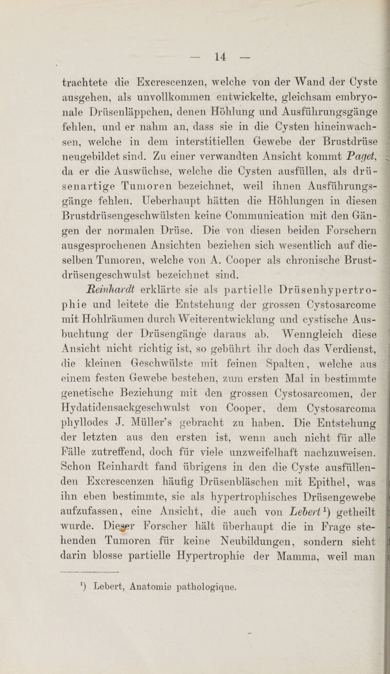 trachtete die Excrescenzen, welche von der Wand der Cyste ausgehen, als unvollkommen entwickelte, gleichsam embryo¬ nale Drüsenläppchen, denen Höhlung und Ausführungsgänge fehlen, und er nahm an, dass sie in die Cysten hineinwach¬ sen, welche in dem interstitiellen Gewebe der Brustdrüse neugebildet sind. Zu einer verwandten Ansicht kommt Paget, da er die Auswüchse, welche die Cysten ausfüllen, als drü¬ senartige Tumoren bezeichnet, weil ihnen Ausführungs¬ gänge fehlen. Ueberhaupt hätten die Höhlungen in diesen Brustdrüsengeschwülsten keine Communication mit den Gän¬ gen der normalen Drüse. Die von diesen beiden Forschern ausgesprochenen Ansichten beziehen sich wesentlich auf die¬ selben Tumoren, welche von A. Cooper als chronische Brust¬ drüsengeschwulst bezeichnet sind. jReinhardt erklärte sie als partielle Drüsenhypertro¬ phie und leitete die Entstehung der grossen Cystosarcome mit Hohlräumen durch Weiterentwicklung und cystische Aus¬ buchtung der Drüsengänge daraus ab. Wenngleich diese Ansicht nicht richtig ist, so gebührt ihr doch das Verdienst, die kleinen Geschwülste mit feinen Spalten, welche aus einem festen Gewebe bestehen, zum ersten Mal in bestimmte genetische Beziehung mit den grossen Cystosarcomen, der Hydatidensackgeschwulst von Cooper, dem Cystosarcoma phyllodes J. Müller’s gebracht zu haben. Die Entstehung der letzten aus den ersten ist, wenn auch nicht für alle Fälle zutreffend, doch für viele unzweifelhaft nachzuweisen. Schon Reinhardt fand übrigens in den die Cyste ausfüllen¬ den Excrescenzen häufig Drüsenbläschen mit Epithel, was ihn eben bestimmte, sie als hypertrophisches Drüsengewebe aufzufassen, eine Ansicht, die auch von Lebert1) getheilt wurde. Dieser Forscher hält überhaupt die in Frage ste¬ henden Tumoren für keine Neubildungen, sondern sieht darin blosse partielle Hypertrophie der Mamma, weil man l) Lebert, Anatomie pathologiqne.