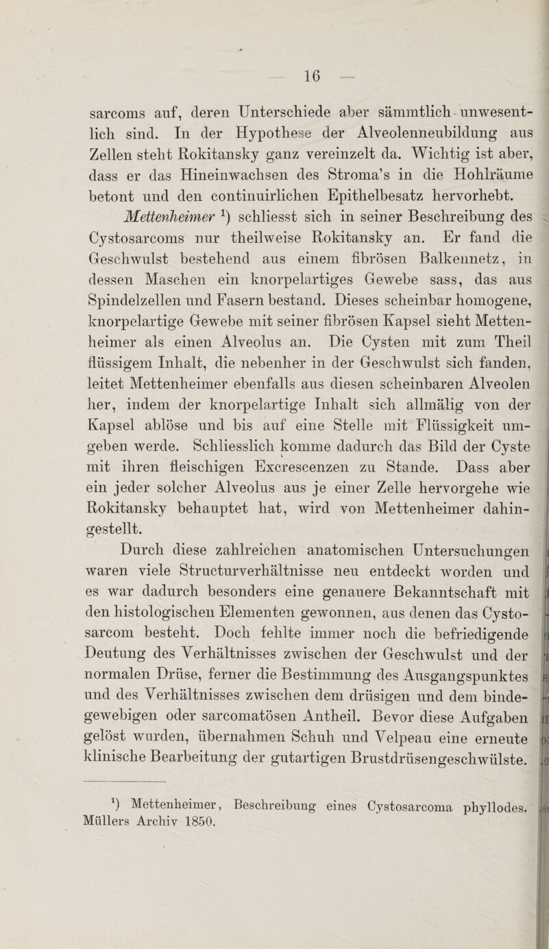 sarcoms auf, deren Unterschiede aber säramtlich-unwesent¬ lich sind. In der Hypothese der Alveolenneubildung aus Zellen steht Rokitansky ganz vereinzelt da. Wichtig ist aber, dass er das Hineinwachsen des Stroma’s in die Hohlräume betont und den continuirlichen Epithelbesatz hervorhebt. Mettenheimer x) schliesst sich in seiner Beschreibung des Cystosarcoms nur theilweise Rokitansky an. Er fand die Geschwulst bestehend aus einem fibrösen Balkennetz, in dessen Maschen ein knorpelartiges Gewebe sass, das aus Spindelzellen und Fasern bestand. Dieses scheinbar homogene, knorpelartige Gewebe mit seiner fibrösen Kapsel sieht Metten¬ heimer als einen Alveolus an. Die Cysten mit zum Theil flüssigem Inhalt, die nebenher in der Geschwulst sich fanden, leitet Mettenheimer ebenfalls aus diesen scheinbaren Alveolen her, indem der knorpelartige Inhalt sich allmätig von der Kapsel ablöse und bis auf eine Stelle mit Flüssigkeit um¬ geben werde. Schliesslich komme dadurch das Bild der Cyste mit ihren fleischigen Excrescenzen zu Stande. Dass aber ein jeder solcher Alveolus aus je einer Zelle hervorgehe wie Rokitansky behauptet hat, wird von Mettenheimer dahin¬ gestellt. Durch diese zahlreichen anatomischen Untersuchungen waren viele Structurverhältnisse neu entdeckt worden und .! es war dadurch besonders eine genauere Bekanntschaft mit d den histologischen Elementen gewonnen, aus denen das Cysto- ;- sarcom besteht. Doch fehlte immer noch die befriedigende $ Deutung des Verhältnisses zwischen der Geschwulst und der ^ normalen Drüse, ferner die Bestimmung des Ausgangspunktes und des Verhältnisses zwischen dem. drüsigen und dem binde- | gewebigen oder sareomatösen Antheil. Bevor diese Aufgaben | gelöst wurden, übernahmen Schuh und Velpeau eine erneute 9; klinische Bearbeitung der gutartigen Brustdrüsengeschwülste. ,e Mettenheimer, Beschreibung eines Cystosarcoma phyllodes. ia« Müllers Archiv 1850.