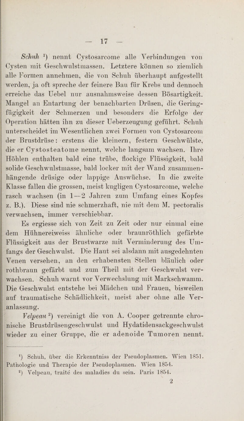 Schuh J) nennt Cystosarcome alle Verbindungen von Cysten mit Geschwulstmassen. Letztere können so ziemlich alle Formen annehmen, die von Schuh überhaupt aufgestellt werden, ja oft spreche der feinere Bau für Krebs und dennoch erreiche das Uebel nur ausnahmsweise dessen Bösartigkeit. Mangel an Entartung der benachbarten Drüsen, die Gering¬ fügigkeit der Schmerzen und besonders die Erfolge der Operation hätten ihn zu dieser lleberzeugung geführt. Schuh unterscheidet im Wesentlichen zwei Formen von Cystosarcom der Brustdrüse: erstens die kleinern, festem Geschwülste, die er Cystosteatome nennt, welche langsam wachsen. Ihre Höhlen enthalten bald eine trübe, flockige Flüssigkeit, bald solide Geschwulstmasse, bald locker mit der Wand zusammen¬ hängende drüsige oder lappige Auswüchse. In die zweite Klasse fallen die grossen, meist kugligen Cystosarcome, welche rasch wachsen (in 1 — 2 Jahren zum Umfang eines Kopfes z. B.). Diese sind nie schmerzhaft, nie mit dem M. pectoralis verwachsen, immer verschiebbar. Es ergiesse sich von Zeit zu Zeit oder nur einmal eine dem Hühnereiweiss ähnliche oder braunröthlich gefärbte Flüssigkeit aus der Brustwarze mit Verminderung des Um¬ fangs der Geschwulst. Die Haut sei alsdann mit ausgedehnten Venen versehen, an den erhabensten Stellen bläulich oder rothbraun gefärbt und zum Theil mit der Geschwulst ver¬ wachsen. Schuh warnt vor Verwechslung mit Markschwamm. Die Geschwulst entstehe bei Mädchen und Frauen, bisweilen auf traumatische Schädlichkeit, meist aber ohne alle Ver¬ anlassung. Velpeau 2) vereinigt die von A. Cooper getrennte chro¬ nische Brustdrüsengeschwulst und Hydatidensackgeschwulst wieder zu einer Gruppe, die er adenoide Tumoren nennt. b Schuh, über die Erkenntniss der Pseudoplasmen. Wien 1851. Pathologie und Therapie der Pseudoplasmen. Wien 1854. 2) Velpeau, traite des maladies du sein. Paris 1854. 2