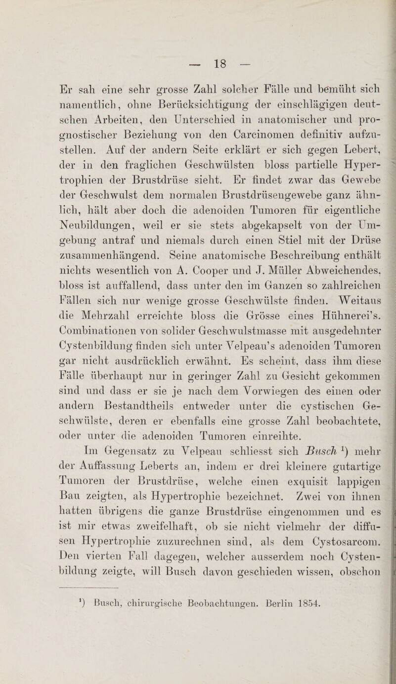 Er sali eine sehr grosse Zahl solcher Fälle und bemüht sich namentlich, ohne Berücksichtigung der einschlägigen deut¬ schen Arbeiten, den Unterschied in anatomischer und pro¬ gnostischer Beziehung von den Carcinomen definitiv aufzu¬ stellen. Auf der andern Seite erklärt er sich gegen Lebert, der in den fraglichen Geschwülsten bloss partielle Hyper¬ trophien der Brustdrüse sieht. Er findet zwar das Gewebe der Geschwulst dem normalen Brustdrüsengewebe ganz ähn¬ lich, hält aber doch die adenoiden Tumoren für eigentliche Neubildungen, weil er sie stets abgekapselt von der Um¬ gebung antraf und niemals durch einen Stiel mit der Drüse zusammenhängend. Seine anatomische Beschreibung enthält nichts wesentlich von A. Cooper und J. Müller Abweichendes. * bloss ist auffallend, dass unter den im Ganzen so zahlreichen Fällen sich nur wenige grosse Geschwülste finden. Weitaus die Mehrzahl erreichte bloss die Grösse eines Hühnerei’s. Combinationen von solider Geschwulstmasse mit ausgedehnter Oystenhildung finden sich unter Velpeau’s adenoiden Tumoren gar nicht ausdrücklich erwähnt. Es scheint, dass ihm diese Fälle überhaupt nur in geringer Zahl zu Gesicht gekommen sind und dass er sie je nach dem Vorwiegen des einen oder andern Bestandteils entweder unter die cystischen Ge¬ schwülste, deren er ebenfalls eine grosse Zahl beobachtete, oder unter die adenoiden Tumoren einreihte. Im Gegensatz zu Velpeau schliesst sich Busch *) mehr der Auffassung Leberts an, indem er drei kleinere gutartige Tumoren der Brustdrüse, welche einen exquisit lappigen Bau zeigten, als Hypertrophie bezeichnet. Zwei von ihnen hatten übrigens die ganze Brustdrüse eingenommen und es ist mir etwas zweifelhaft, ob sie nicht vielmehr der diffu¬ sen Hypertrophie zuzurechnen sind, als dem Cystosarcom. Den vierten Fall dagegen, welcher ausserdem noch Cysten¬ bildung zeigte, will Busch davon geschieden wissen, obschon ’) Busch, chirurgische Beobachtungen. Berlin 1854.