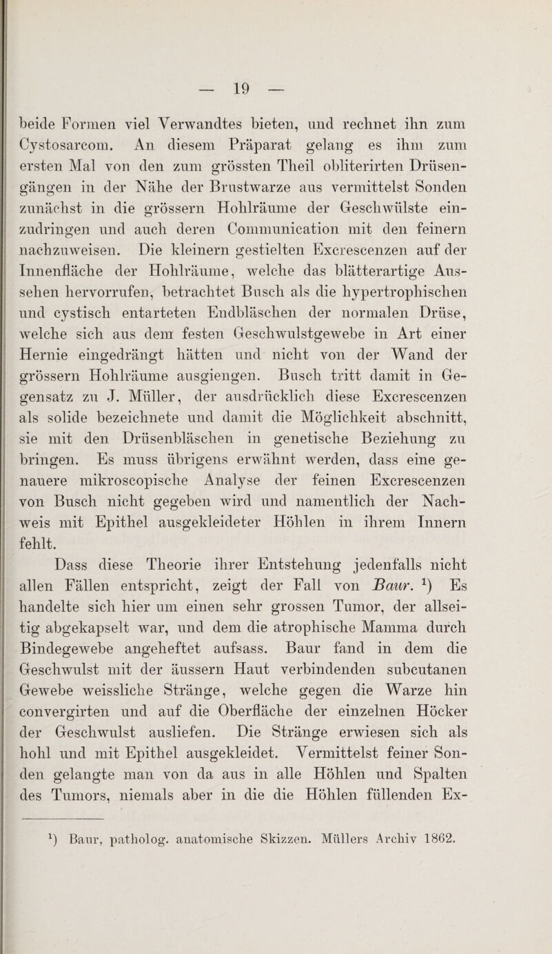 beide Formen viel Verwandtes bieten, und rechnet ihn zum Cystosarcom. An diesem Präparat gelang es ihm zum ersten Mal von den zum grössten Theil obliterirten Drüsen- gängen in der Nähe der Brustwarze aus vermittelst Sonden zunächst in die grossem Hohlräume der Geschwülste ein¬ zudringen und auch deren Communication mit den feinem nachzuweisen. Die kleinem gestielten Excrescenzen auf der Innenfläche der Hohlräume, welche das blätterartige Aus¬ sehen hervorrufen, betrachtet Busch als die hypertrophischen und cystisch entarteten Endbläschen der normalen Drüse, welche sich aus dem festen Geschwulstgewebe in Art einer Hernie eingedrängt hätten und nicht von der Wand der grossem Hohlräume ausgiengen. Busch tritt damit in Ge¬ gensatz zu J. Müller, der ausdrücklich diese Excrescenzen als solide bezeichnete und damit die Möglichkeit abschnitt, sie mit den Drüsenbläschen in genetische Beziehung zu bringen. Es muss übrigens erwähnt werden, dass eine ge¬ nauere mikroscopische Analyse der feinen Excrescenzen von Busch nicht gegeben wird und namentlich der Nach¬ weis mit Epithel ausgekleideter Höhlen in ihrem Innern fehlt. Dass diese Theorie ihrer Entstehung jedenfalls nicht allen Fällen entspricht, zeigt der Fall von Baur. *) Es handelte sich hier um einen sehr grossen Tumor, der allsei¬ tig abgekapselt war, und dem die atrophische Mamma durch Bindegewebe angeheftet aufsass. Baur fand in dem die Geschwulst mit der äussern Haut verbindenden subcutanen Gewebe weissliche Stränge, welche gegen die Warze hin convergirten und auf die Oberfläche der einzelnen Höcker der Geschwulst ausliefen. Die Stränge erwiesen sich als hohl und mit Epithel ausgekleidet. Vermittelst feiner Son¬ den gelangte man von da aus in alle Höhlen und Spalten des Tumors, niemals aber in die die Höhlen füllenden Ex- *) Baur, patholog. anatomische Skizzen. Müllers Archiv 1862.