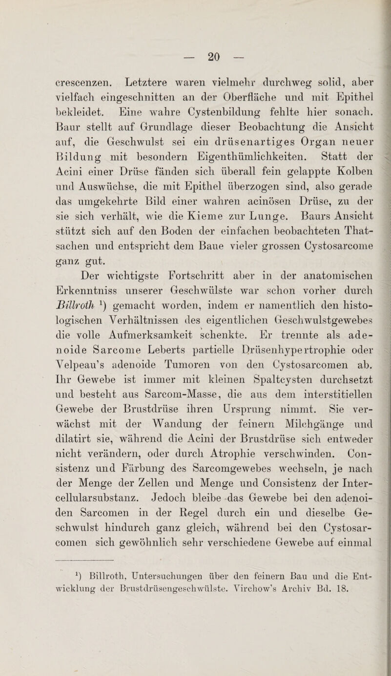 crescenzen. Letztere waren vielmehr durchweg solid, aber vielfach eingeschnitten an der Oberfläche und mit Epithel bekleidet. Eine wahre Cystenbildung fehlte hier sonach. Baur stellt auf Grundlage dieser Beobachtung die Ansicht auf, die Geschwulst sei ein drüsenartiges Organ neuer Bildung mit besondern Eigentümlichkeiten. Statt der Acini einer Drüse fänden sich überall fein gelappte Kolben und Auswüchse, die mit Epithel überzogen sind, also gerade das umgekehrte Bild einer wahren acinösen Drüse, zu der sie sich verhält, wie die Kieme zur Lunge. Baurs Ansicht stützt sich auf den Boden der einfachen beobachteten That- sachen und entspricht dem Baue vieler grossen Cystosarcome ganz gut. Der wichtigste Fortschritt aber in der anatomischen Erkenntniss unserer Geschwülste war schon vorher durch Billroth *) gemacht worden, indem er namentlich den histo¬ logischen Verhältnissen des eigentlichen Geschwulstgewebes die volle Aufmerksamkeit schenkte. Er trennte als ade¬ noide Sarcome Leberts partielle Drüsenhypertrophie oder Velpeau’s adenoide Tumoren von den Cystosarcomen ab. Ihr Gewebe ist immer mit kleinen Spaltcysten durchsetzt und besteht aus Sarcom-Masse, die aus dem interstitiellen Gewebe der Brustdrüse ihren Ursprung nimmt. Sie ver¬ wächst mit der Wandung der feinem Milchgänge und dilatirt sie, während die Acini der Brustdrüse sich entweder nicht verändern, oder durch Atrophie verschwinden. Con- sistenz und Färbung des Sarcomgewebes wechseln, je nach der Menge der Zellen und Menge und Consistenz der Inter¬ cellularsubstanz. Jedoch bleibe das Gewebe bei den adenoi¬ den Sarcomen in der Regel durch ein und dieselbe Ge¬ schwulst hindurch ganz gleich, während bei den Cystosar¬ comen sich gewöhnlich sehr verschiedene Gewebe auf einmal *) Billroth, Untersuchungen über den feinem Bau und die Ent¬ wicklung der Brustdrüsengeschwülste. Virchow’s Archiv Bd. 18.