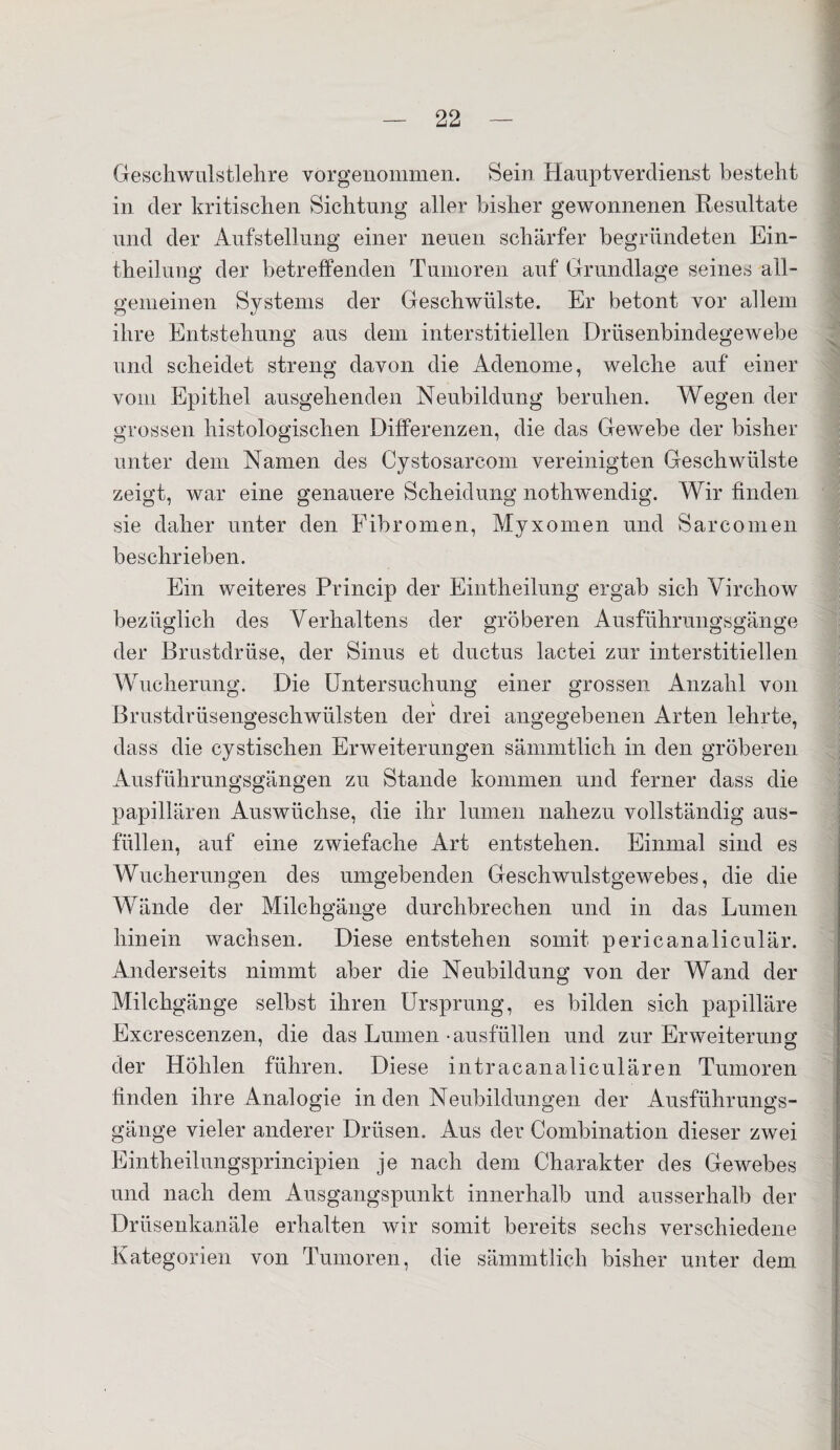 Geschwulstlehre vorgenommen. Sein Hauptverdienst besteht in der kritischen Sichtung aller bisher gewonnenen Resultate und der Aufstellung einer neuen schärfer begründeten Ein- theilung der betreffenden Tumoren auf Grundlage seines all¬ gemeinen Systems der Geschwülste. Er betont vor allem ihre Entstehung aus dem interstitiellen Drüsenbindegewebe und scheidet streng davon die Adenome, welche auf einer vom Epithel ausgehenden Neubildung beruhen. Wegen der grossen histologischen Differenzen, die das Gewebe der bisher unter dem Namen des Cystosarcom vereinigten Geschwülste zeigt, war eine genauere Scheidung nothwendig. Wir finden sie daher unter den Fibromen, Myxomen und Sarcomen beschrieben. Ein weiteres Princip der Eintheilung ergab sich Virchow bezüglich des Verhaltens der gröberen Ausführungsgänge der Brustdrüse, der Sinus et ductus lactei zur interstitiellen Wucherung. Die Untersuchung einer grossen Anzahl von Brustdrüsengeschwülsten der drei angegebenen Arten lehrte, dass die cystischen Erweiterungen sämmtlich in den gröberen Ausführungsgängen zu Stande kommen und ferner dass die papillären Auswüchse, die ihr lumen nahezu vollständig aus¬ füllen, auf eine zwiefache Art entstehen. Einmal sind es Wucherungen des umgebenden Geschwulstgewebes, die die Wände der Milchgänge durchbrechen und in das Lumen hinein wachsen. Diese entstehen somit pericanaliculär. Anderseits nimmt aber die Neubildung von der Wand der Milchgänge selbst ihren Ursprung, es bilden sich papilläre Excrescenzen, die das Lumen •ausfüllen und zur Erweiterung der Höhlen führen. Diese intracanaliculären Tumoren linden ihre Analogie in den Neubildungen der Ausführungs¬ gänge vieler anderer Drüsen. Aus der Combination dieser zwei Eintheilungsprincipien je nach dem Charakter des Gewebes und nach dem Ausgangspunkt innerhalb und ausserhalb der Drüsenkanäle erhalten wir somit bereits sechs verschiedene Kategorien von Tumoren, die sämmtlich bisher unter dem