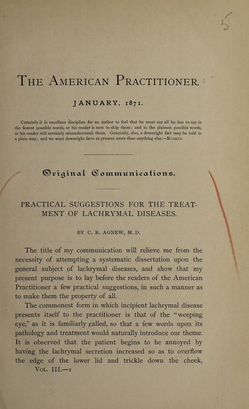 The American Practitioners JANUARY, 1871. Certainly it is excellent discipline for an author to feel that he must say all he has to say in the fewest possible words, or his reader is sure to skip them ; and in the plainest possible words, or his reader will certainly misunderstand them. Generally, also, a downright fact may be told in a plain way; and we want downright facts at present more than anything else.—Ruskin. ®ommunicafiorrsc PRACTICAL SUGGESTIONS FOR THE TREAT¬ MENT OF LACHRYMAL DISEASES. BY C. R. AGNEW, M. D. The title of my communication will relieve me from the necessity of attempting a systematic dissertation upon the general subject of lachrymal diseases, and show that my present purpose is to lay before the readers of the American Practitioner a few practical suggestions, in such a manner as to make them the property of all. The commonest form in which incipient lachrymal disease presents itself to the practitioner is that of the “ weeping eye,” as it is familiarly jcalled, so that a few words upon its pathology and treatment would naturally introduce our theme. It is observed that the patient begins to be annoyed by having the lachrymal secretion increased so as to overflow the edge of the lower lid and trickle down the cheek, Vol. Ill—1