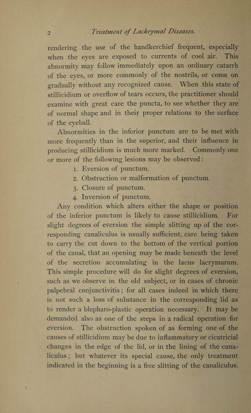 rendering the use of the handkerchief frequent, especially when the eyes are exposed to currents of cool air. This abnormity may follow immediately upon an ordinary catarrh of the eyes, or more commonly of the nostrils, or come on gradually without any recognized cause. When this state of stillicidium or overflow of tears occurs, the practitioner should examine with great care the puncta, to see whether they are of normal shape and in their proper relations to the surface of the eyeball. Abnormities in the inferior punctum are to be met with more frequently than in the superior, and their influence in producing stillicidium is much more marked. Commonly one or more of the following lesions may be observed: 1. Eversion of punctum. 2. Obstruction or malformation of punctum. 3. Closure of punctum. 4. Inversion of punctum. Any condition which alters either the shape or position of the inferior punctum is likely to cause stillicidium. For slight degrees of eversion the simple slitting up of the cor¬ responding canaliculus is usually sufficient, care being taken to carry the cut down to the bottom of the vertical portion of the canal, that an opening may be made beneath the level of the secretion accumulating in the lacus lacrymarum. This simple procedure will do for slight degrees of eversion, such as we observe in the old subject, or in cases of chronic palpebral conjunctivitis ; for all cases indeed in which there is not such a loss of substance in the corresponding lid as to render a blepharo-plastic operation necessary. It may be demanded also as one of the steps in a radical operation for eversion. The obstruction spoken of as forming one of the causes of stillicidium may be due to inflammatory or cicatricial changes in the edge of the lid, or in the lining of the cana¬ liculus ; but whatever its special cause, the only treatment indicated in the beginning is a free slitting of the canaliculus.