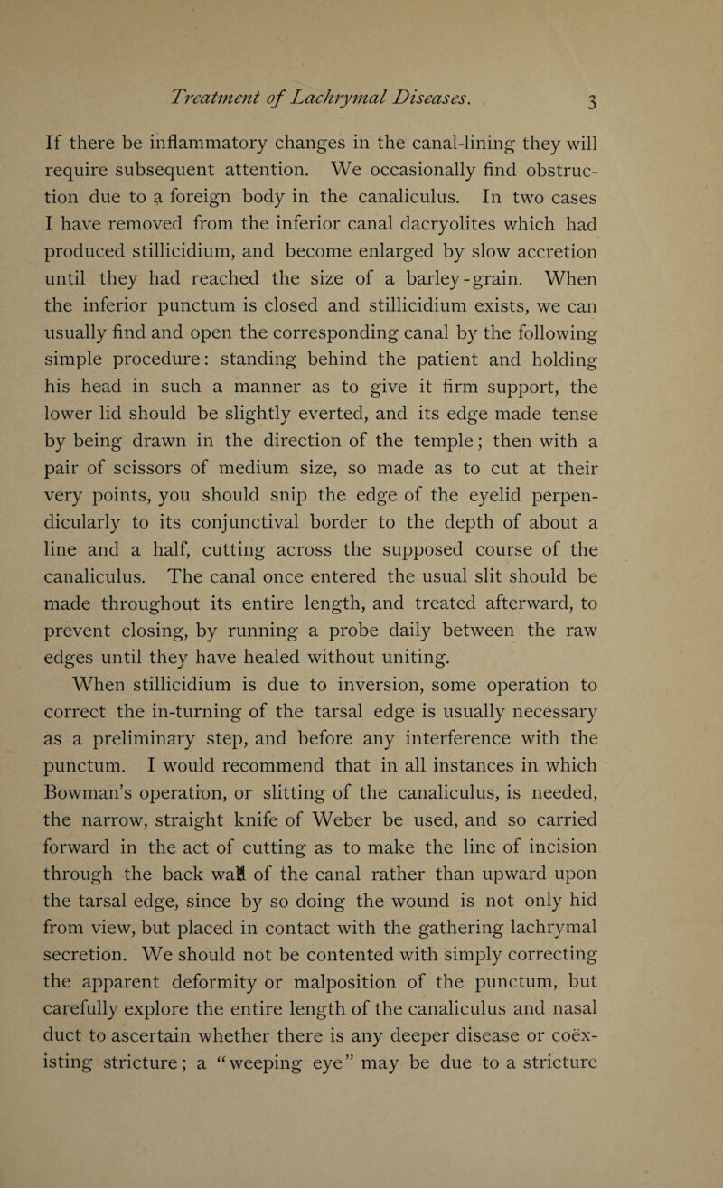 If there be inflammatory changes in the canal-lining they will require subsequent attention. We occasionally find obstruc¬ tion due to a foreign body in the canaliculus. In two cases I have removed from the inferior canal dacryolites which had produced stillicidium, and become enlarged by slow accretion until they had reached the size of a barley-grain. When the inferior punctum is closed and stillicidium exists, we can usually find and open the corresponding canal by the following simple procedure: standing behind the patient and holding his head in such a manner as to give it firm support, the lower lid should be slightly everted, and its edge made tense by being drawn in the direction of the temple; then with a pair of scissors of medium size, so made as to cut at their very points, you should snip the edge of the eyelid perpen¬ dicularly to its conjunctival border to the depth of about a line and a half, cutting across the supposed course of the canaliculus. The canal once entered the usual slit should be made throughout its entire length, and treated afterward, to prevent closing, by running a probe daily between the raw edges until they have healed without uniting. When stillicidium is due to inversion, some operation to correct the in-turning of the tarsal edge is usually necessary as a preliminary step, and before any interference with the punctum. I would recommend that in all instances in which Bowman’s operation, or slitting of the canaliculus, is needed, the narrow, straight knife of Weber be used, and so carried forward in the act of cutting as to make the line of incision through the back waH of the canal rather than upward upon the tarsal edge, since by so doing the wound is not only hid from view, but placed in contact with the gathering lachrymal secretion. We should not be contented with simply correcting the apparent deformity or malposition of the punctum, but carefully explore the entire length of the canaliculus and nasal duct to ascertain whether there is any deeper disease or coex¬ isting stricture; a “weeping eye” may be due to a stricture