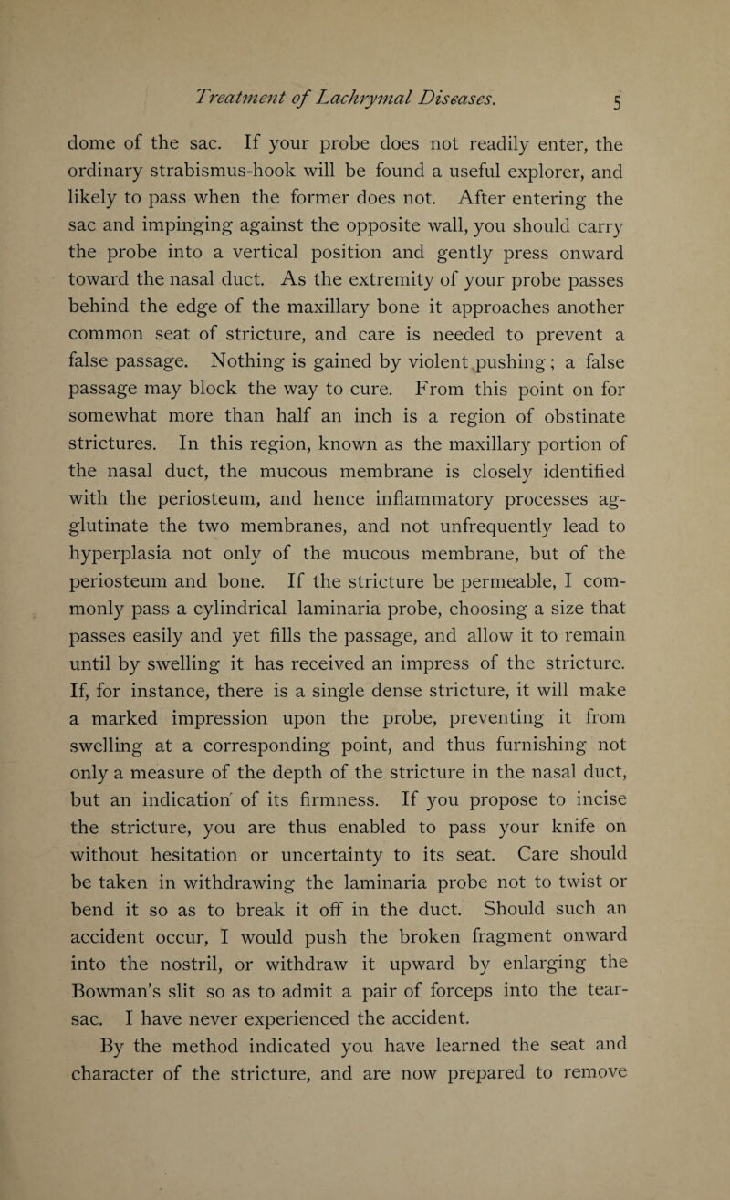 dome of the sac. If your probe does not readily enter, the ordinary strabismus-hook will be found a useful explorer, and likely to pass when the former does not. After entering the sac and impinging against the opposite wall, you should carry the probe into a vertical position and gently press onward toward the nasal duct. As the extremity of your probe passes behind the edge of the maxillary bone it approaches another common seat of stricture, and care is needed to prevent a false passage. Nothing is gained by violent pushing; a false passage may block the way to cure. From this point on for somewhat more than half an inch is a region of obstinate strictures. In this region, known as the maxillary portion of the nasal duct, the mucous membrane is closely identified with the periosteum, and hence inflammatory processes ag¬ glutinate the two membranes, and not unfrequently lead to hyperplasia not only of the mucous membrane, but of the periosteum and bone. If the stricture be permeable, I com¬ monly pass a cylindrical laminaria probe, choosing a size that passes easily and yet fills the passage, and allow it to remain until by swelling it has received an impress of the stricture. If, for instance, there is a single dense stricture, it will make a marked impression upon the probe, preventing it from swelling at a corresponding point, and thus furnishing not only a measure of the depth of the stricture in the nasal duct, but an indication' of its firmness. If you propose to incise the stricture, you are thus enabled to pass your knife on without hesitation or uncertainty to its seat. Care should be taken in withdrawing the laminaria probe not to twist or bend it so as to break it off in the duct. Should such an accident occur, I would push the broken fragment onward into the nostril, or withdraw it upward by enlarging the Bowman’s slit so as to admit a pair of forceps into the tear- sac. I have never experienced the accident. By the method indicated you have learned the seat and character of the stricture, and are now prepared to remove