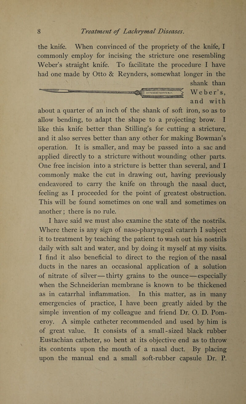 the knife. When convinced of the propriety of the knife, I commonly employ for incising the stricture one resembling Weber’s straight knife. To facilitate the procedure I have had one made by Otto & Reynders, somewhat longer in the shank than Weber’s, agamniiiiiiiiiiiiir and with about a quarter of an inch of the shank of soft iron, so as to allow bending, to adapt the shape to a projecting brow. I like this knife better than Stilling’s for cutting a stricture, and it also serves better than any other for making Bowman’s operation. It is smaller, and may be passed into a sac and applied directly to a stricture without wounding other parts. One free incision into a stricture is better than several, and I commonly make the cut in drawing out, having previously endeavored to carry the knife on through the nasal duct, feeling as I proceeded for the point of greatest obstruction. This will be found sometimes on one wall and sometimes on another; there is no rule. I have said we must also examine the state of the nostrils. Where there is any sign of naso-pharyngeal catarrh I subject it to treatment by teaching the patient to wash out his nostrils daily with salt and water, and by doing it myself at my visits. I find it also beneficial to direct to the region of the nasal ducts in the nares an occasional application of a solution of nitrate of silver—thirty grains to the ounce — especially when the Schneiderian membrane is known to be thickened as in catarrhal inflammation. In this matter, as in many emergencies of practice, I have been greatly aided by the simple invention of my colleague and friend Dr. O. D. Pom¬ eroy. A simple catheter recommended and used by him is of great value. It consists of a small-sized black rubber Eustachian catheter, so bent at its objective end as to throw its contents upon the mouth of a nasal duct. By placing upon the manual end a small soft-rubber capsule Dr. P.