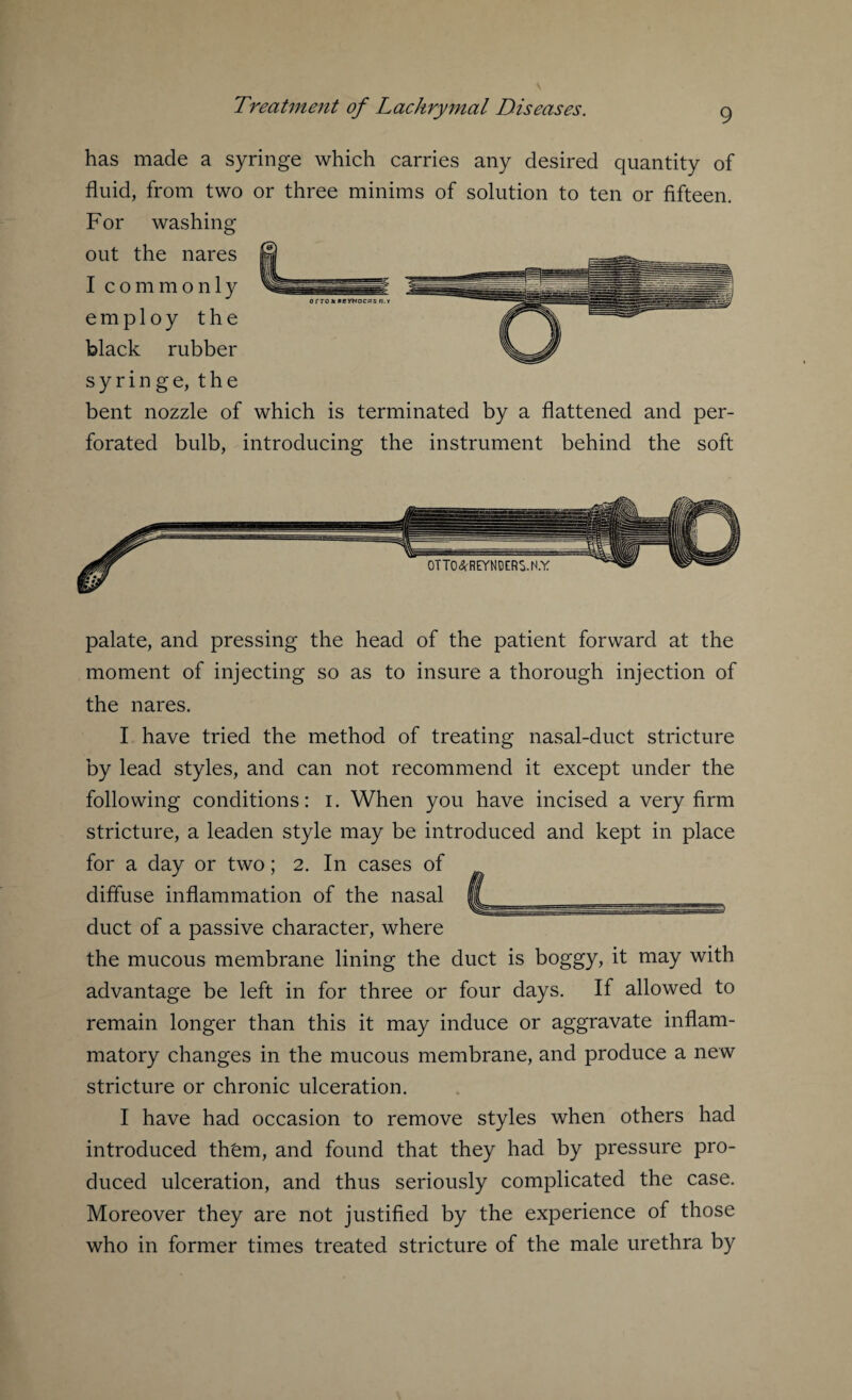 has made a syringe which carries any desired quantity of fluid, from two or three minims of solution to ten or fifteen. For washing out the nares I commonly employ the black rubber syringe, the bent nozzle of which is terminated by a flattened and per¬ forated bulb, introducing the instrument behind the soft palate, and pressing the head of the patient forward at the moment of injecting so as to insure a thorough injection of the nares. I have tried the method of treating nasal-duct stricture by lead styles, and can not recommend it except under the following conditions: i. When you have incised a very firm stricture, a leaden style may be introduced and kept in place for a day or two; 2. In cases of diffuse inflammation of the nasal duct of a passive character, where the mucous membrane lining the duct is boggy, it may with advantage be left in for three or four days. If allowed to remain longer than this it may induce or aggravate inflam¬ matory changes in the mucous membrane, and produce a new stricture or chronic ulceration. I have had occasion to remove styles when others had introduced th£m, and found that they had by pressure pro¬ duced ulceration, and thus seriously complicated the case. Moreover they are not justified by the experience of those who in former times treated stricture of the male urethra by