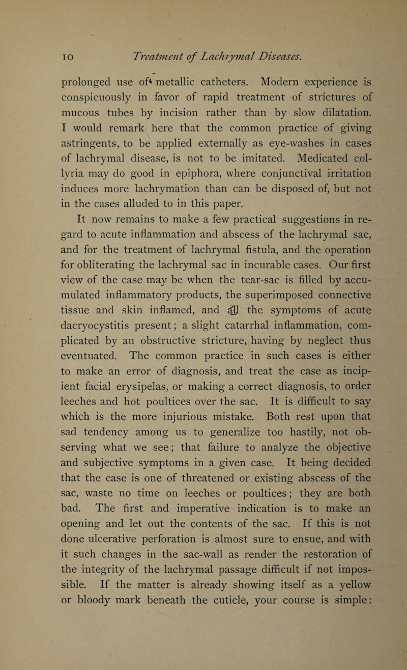 prolonged use of* metallic catheters. Modern experience is conspicuously in favor of rapid treatment of strictures of mucous tubes by incision rather than by slow dilatation. I would remark here that the common practice of giving astringents, to be applied externally as eye-washes in cases of lachrymal disease, is not to be imitated. Medicated col- lyria may do good in epiphora, where conjunctival irritation induces more lachrymation than can be disposed of, but not in the cases alluded to in this paper. It now remains to make a few practical suggestions in re¬ gard to acute inflammation and abscess of the lachrymal sac, and for the treatment of lachrymal fistula, and the operation for obliterating the lachrymal sac in incurable cases. Our first view of the case may be when the tear-sac is filled by accu¬ mulated inflammatory products, the superimposed connective tissue and skin inflamed, and dH the symptoms of acute dacryocystitis present; a slight catarrhal inflammation, com¬ plicated by an obstructive stricture, having by neglect thus eventuated. The common practice in such cases is either to make an error of diagnosis, and treat the case as incip¬ ient facial erysipelas, or making a correct diagnosis, to order leeches and hot poultices over the sac. It is difficult to say which is the more injurious mistake. Both rest upon that sad tendency among us to generalize too hastily, not ob¬ serving what we see; that failure to analyze the objective and subjective symptoms in a given case. It being decided that the case is one of threatened or existing abscess of the sac, waste no time on leeches or poultices; they are both bad. The first and imperative indication is to make an opening and let out the contents of the sac. If this is not done ulcerative perforation is almost sure to ensue, and with it such changes in the sac-wall as render the restoration of the integrity of the lachrymal passage difficult if not impos¬ sible. If the matter is already showing itself as a yellow or bloody mark beneath the cuticle, your course is simple: