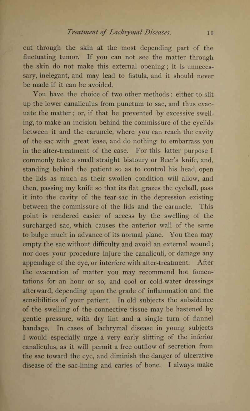 cut through the skin at the most depending part of the fluctuating tumor. If you can not see the matter through the skin do not make this external opening; it is unneces¬ sary, inelegant, and may lead to fistula, and it should never be made if it can be avoided. You have the choice of two other methods: either to slit up the lower canaliculus from punctum to sac, and thus evac¬ uate the matter; or, if that be prevented by excessive swell¬ ing, to make an incision behind the commissure of the eyelids between it and the caruncle, where you can reach the cavity of the sac with great ease, and do nothing to embarrass you in the after-treatment of the case. For this latter purpose I commonly take a small straight bistoury or Beer’s knife, and, standing behind the patient so as to control his head, open the lids as much as their swollen condition will allow, and then, passing my knife so that its flat grazes the eyeball, pass it into the cavity of the tear-sac in the depression existing between the commissure of the lids and the caruncle. This point is rendered easier of access by the swelling of the surcharged sac, which causes the anterior wall of the same to bulge much in advance of its normal plane. You then may empty the sac without difficulty and avoid an external wound; nor does your procedure injure the canaliculi, or damage any appendage of the eye, or interfere with after-treatment. After the evacuation of matter you may recommend hot fomen¬ tations for an hour or so, and cool or cold-water dressings afterward, depending upon the grade of inflammation and the sensibilities of your patient. In old subjects the subsidence of the swelling of the connective tissue may be hastened by gentle pressure, with dry lint and a single turn of flannel bandage. In cases of lachrymal disease in young subjects I would especially urge a very early slitting of the inferior canaliculus, as it will permit a free outflow of secretion from the sac toward the eye, and diminish the danger of ulcerative disease of the sac-lining and caries of bone. I always make