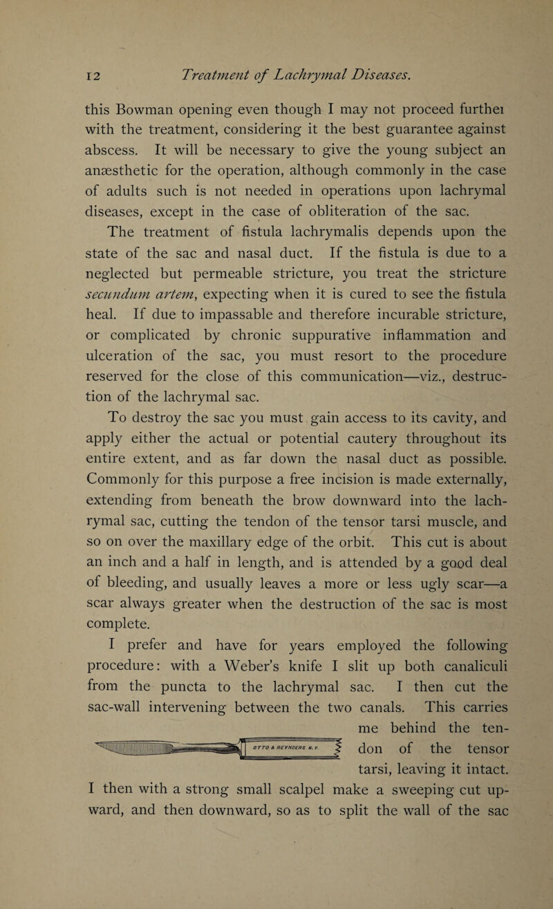 this Bowman opening even though I may not proceed furthei with the treatment, considering it the best guarantee against abscess. It will be necessary to give the young subject an anaesthetic for the operation, although commonly in the case of adults such is not needed in operations upon lachrymal diseases, except in the case of obliteration of the sac. The treatment of fistula lachrymalis depends upon the state of the sac and nasal duct. If the fistula is due to a neglected but permeable stricture, you treat the stricture secundum artem, expecting when it is cured to see the fistula heal. If due to impassable and therefore incurable stricture, or complicated by chronic suppurative inflammation and ulceration of the sac, you must resort to the procedure reserved for the close of this communication—viz., destruc¬ tion of the lachrymal sac. To destroy the sac you must gain access to its cavity, and apply either the actual or potential cautery throughout its entire extent, and as far down the nasal duct as possible. Commonly for this purpose a free incision is made externally, extending from beneath the brow downward into the lach¬ rymal sac, cutting the tendon of the tensor tarsi muscle, and so on over the maxillary edge of the orbit. This cut is about an inch and a half in length, and is attended by a good deal of bleeding, and usually leaves a more or less ugly scar—a scar always greater when the destruction of the sac is most complete. I prefer and have for years employed the following procedure: with a Weber’s knife I slit up both canaliculi from the puncta to the lachrymal sac. I then cut the sac-wall intervening between the two canals. This carries me behind the ten- of don the tensor tarsi, leaving it intact. I then with a strong small scalpel make a sweeping cut up¬ ward, and then downward, so as to split the wall of the sac