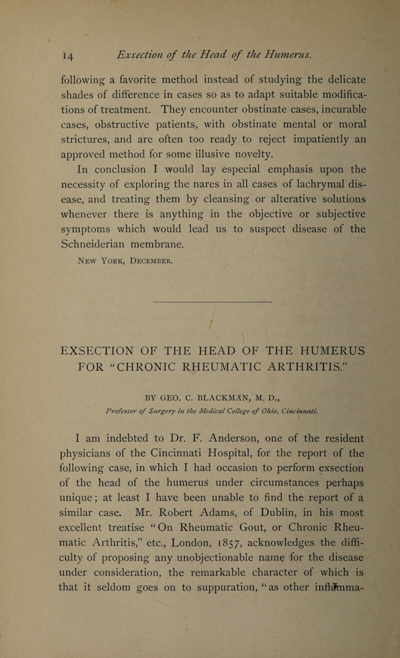 following a favorite method instead of studying the delicate shades of difference in cases so as to adapt suitable modifica¬ tions of treatment. They encounter obstinate cases, incurable cases, obstructive patients, with obstinate mental or moral strictures, and are often too ready to reject impatiently an approved method for some illusive novelty. In conclusion I would lay especial emphasis upon the necessity of exploring the nares in all cases of lachrymal dis¬ ease, and treating them by cleansing or alterative solutions whenever there is anything in the objective or subjective symptoms which would lead us to suspect disease of the Schneiderian membrane. New York, December. EXSECTION OF THE HEAD OF THE HUMERUS FOR “CHRONIC RHEUMATIC ARTHRITIS.” BY GEO. C. BLACKMAN, M. D., Professor of Surgery in the Medical College of Ohio, Cincinnati. I am indebted to Dr. F. Anderson, one of the resident physicians of the Cincinnati Hospital, for the report of the following case, in which I had occasion to perform exsection of the head of the humerus' under circumstances perhaps unique; at least I have been unable to find the report of a similar case. Mr. Robert Adams, of Dublin, in his most excellent treatise “ On Rheumatic Gout, or Chronic Rheu¬ matic Arthritis,” etc., London, 1857, acknowledges the diffi¬ culty of proposing any unobjectionable name for the disease under consideration, the remarkable character of which is that it seldom goes on to suppuration, “as other infl^mma-