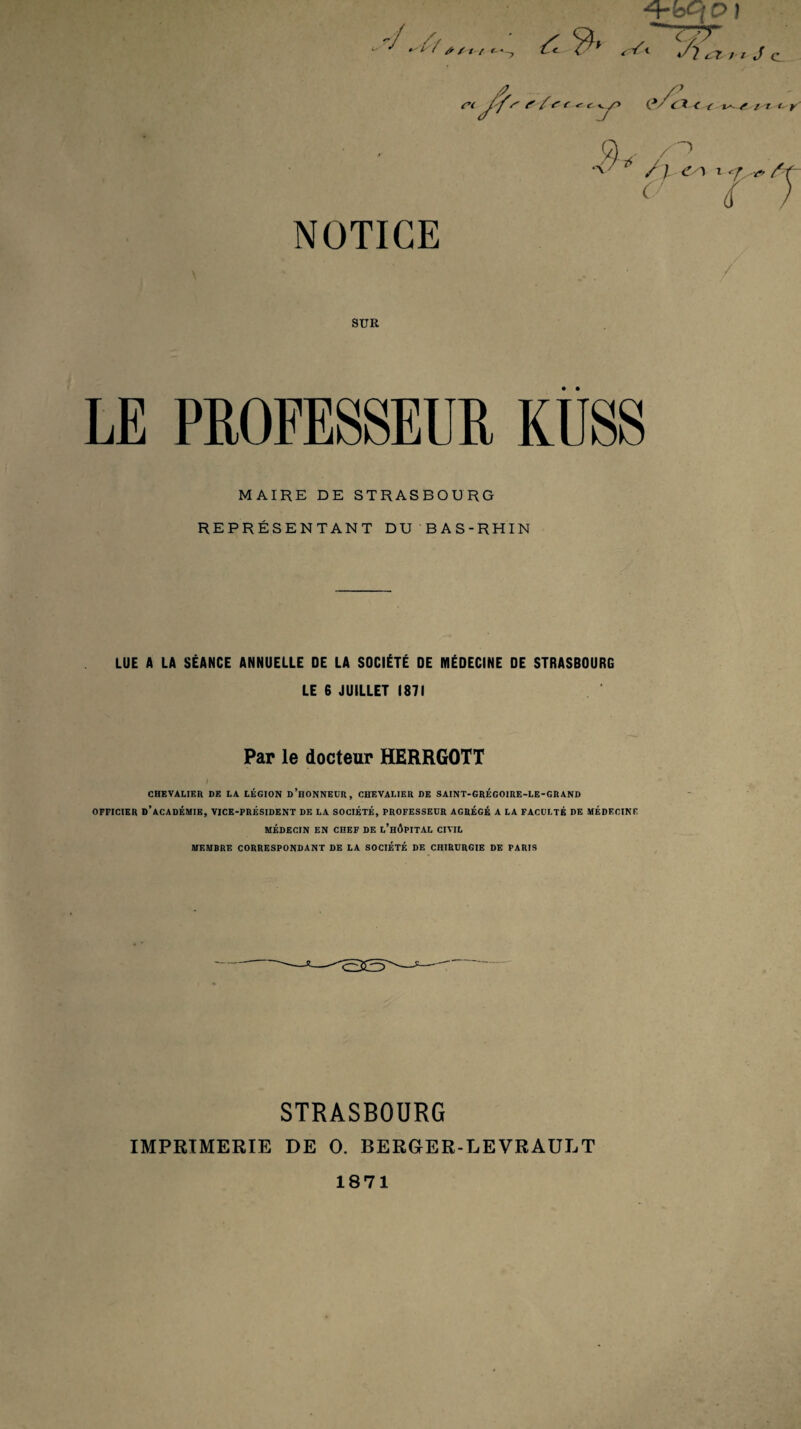 \ r( ^ ^ r ^ r: yO i*/CX < t- i^v’ SUR / LE PROFESSEUR KÜSS MAIRE DE STRASBOURG REPRÉSENTANT DU BAS-RHIN LUE A LA SÉANCE ANNUELLE DE LA SOCIÉTÉ DE MÉDECINE DE STRASBOURG LE 6 JUILLET 1871 Par le docteur HERRGOTT CHEVALIER DE LA LÉGION d’hONNEUR, CHEVALIER DE SAINT-GRÉGOIRE-LE-GRAND OFFICIER d’académie, VICE-PRÉSIDENT DE LA SOCIÉTÉ, PROFESSEUR AGRÉGÉ A LA FACULTÉ DE MEDECINE MÉDECIN EN CHEF DE l’hÔPITAL CIVIL MEMBRE CORRESPONDANT DE LA SOCIÉTÉ DE CHIRURGIE DE PARIS STRASBOURG IMPRIMERIE DE O. BER6ER-LEVRAULT J c /T t. y' 1871