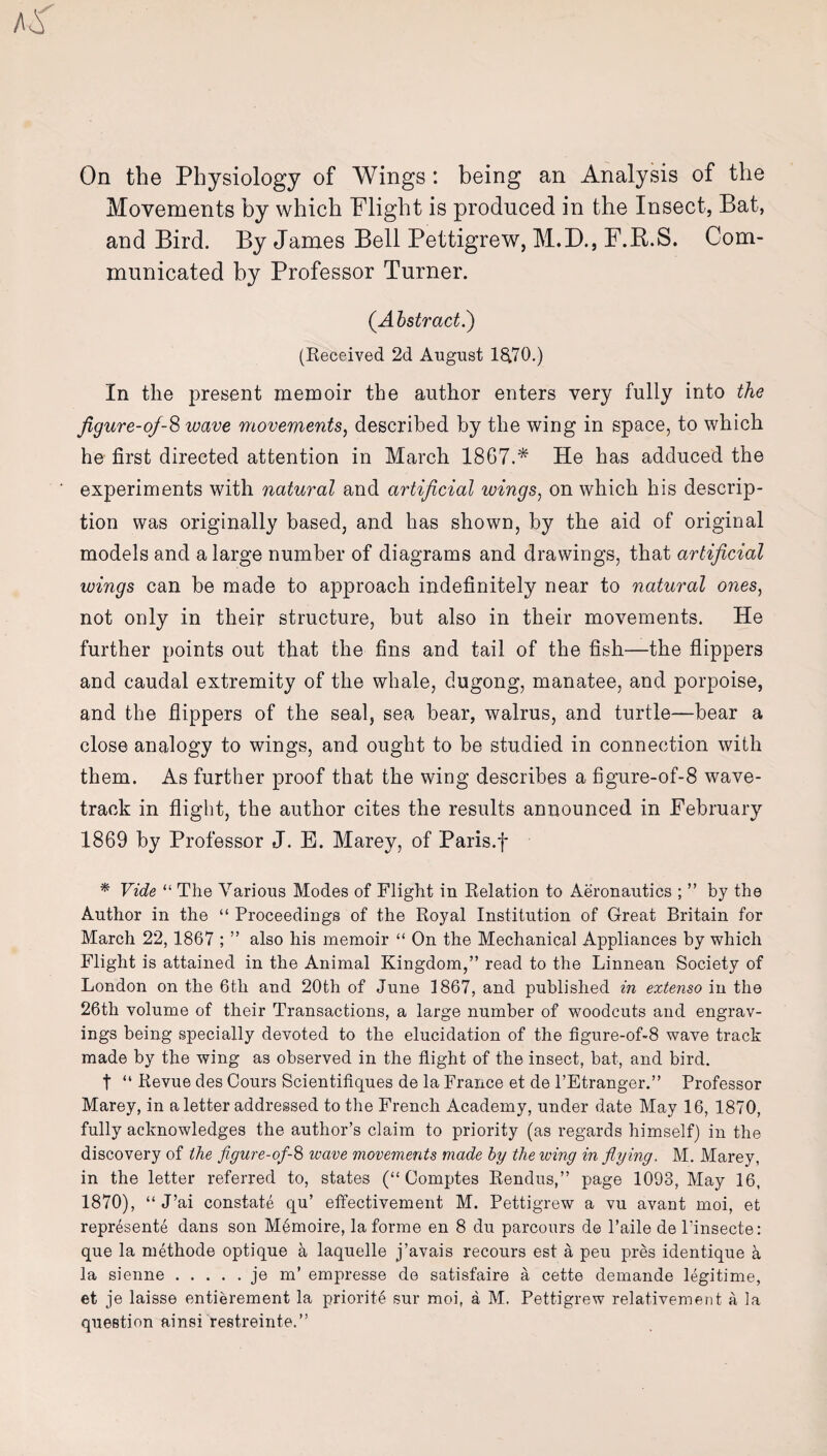 On the Physiology of Wings : being an Analysis of the Movements by which Flight is produced in the Insect, Bat, and Bird. By James Bell Pettigrew, M.D., F.B.S. Com¬ municated by Professor Turner. (Abstract.) (Received 2d August 18(70.) In the present memoir the author enters very fully into the figure-of-8 wave movements, described by the wing in space, to which he first directed attention in March 1867.* He has adduced the experiments with natural and artificial wings, on which his descrip¬ tion was originally based, and has shown, by the aid of original models and a large number of diagrams and drawings, that artificial wings can be made to approach indefinitely near to natural ones, not only in their structure, but also in their movements. He further points out that the fins and tail of the fish—the flippers and caudal extremity of the whale, dugong, manatee, and porpoise, and the flippers of the seal, sea bear, walrus, and turtle—bear a close analogy to wings, and ought to be studied in connection with them. As further proof that the wing describes a figure-of-8 wave- track in flight, the author cites the results announced in February 1869 by Professor J. E. Marey, of Paris.f * Vide “ The Various Modes of Flight in Relation to Aeronautics ; ” by the Author in the “ Proceedings of the Royal Institution of Great Britain for March 22,1867 ; ” also his memoir “ On the Mechanical Appliances by which Flight is attained in the Animal Kingdom,” read to the Linnean Society of London on the 6th and 20th of June 1867, and published in extenso in the 26th volume of their Transactions, a large number of woodcuts and engrav¬ ings being specially devoted to the elucidation of the figure-of-8 wave track made by the wing as observed in the flight of the insect, bat, and bird. t “ Revue des Cours Scientifiques de la France et de l’Etranger.” Professor Marey, in a letter addressed to the French Academy, under date May 16, 1870, fully acknowledges the author’s claim to priority (as regards himself) in the discovery of the flgure-of-8 wave movements made by the wing in flying. M. Marey, in the letter referred to, states (“ Comptes Rendus,” page 1093, May 16, 1870), “ J’ai constate qu’ effectivement M. Pettigrew a vu avant moi, et represente dans son M6moire, la forme en 8 du parcours de l’aile de l’insecte: que la methode optique a laquelle j’avais recours est a peu pres identique k la sienne.je m’ empresse de satisfaire a cette demande legitime, et je laisse entierement la priorite sur moi, a M. Pettigrew relativement a la question ainsi restreinte.”