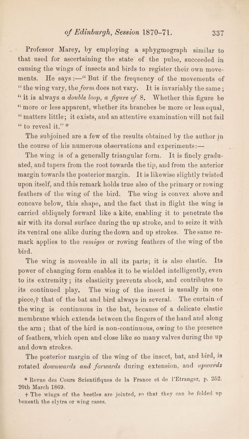 Professor Marey, by employing a sphygmograph similar to that used for ascertaining the state of the pulse, succeeded in causing the wings of insects and birds to register their own move¬ ments. He says :—“ But if the frequency of the movements of “ the wing vary, the form does not vary. It is invariably the same ; “ it is always a double loop, a figure of 8. Whether this figure be “ more or less apparent, whether its branches be more or less equal, “ matters little; it exists, and an attentive examination will not fail “ to reveal it.” * The subjoined are a few of the results obtained by the author in the course of his numerous observations and experiments:—■ The wing is of a generally triangular form. It is finely gradu¬ ated, and tapers from the root towards the tip, and from the anterior margin towards the posterior margin. It is likewise slightly twisted upon itself, and this remark holds true also of the primary or rowing feathers of the wing of the bird. The wing is convex above and concave below, this shape, and the fact that in flight the wing is carried obliquely forward like a kite, enabling it to penetrate the air with its dorsal surface during the up stroke, and to seize it with its ventral one alike during the down and up strokes. The same re¬ mark applies to the remiges or rowing feathers of the wing of the bird. The wing is moveable in all its parts; it is also elastic. Its power of changing form enables it to be wielded intelligently, even to its extremity; its elasticity prevents shock, and contributes to its continued play. The wing of the insect is usually in one piece,f that of the bat and bird always in several. The curtain of the wing is continuous in the bat, because of a delicate elastic membrane which extends between the fingers of the hand and along the arm ; that of the bird is non-continuous, owing to the presence of feathers, which open and close like so many valves during the up and down strokes. The posterior margin of the wing of the insect, bat, and bird, is rotated downwards and forwards during extension, and upwards * Revue des Cours Scientifiques de la France et de l’Etranger, p. 252. 20th March 1869. f The wings of the beetles are jointed, so that they can he folded up beneath the elytra or wing cases.