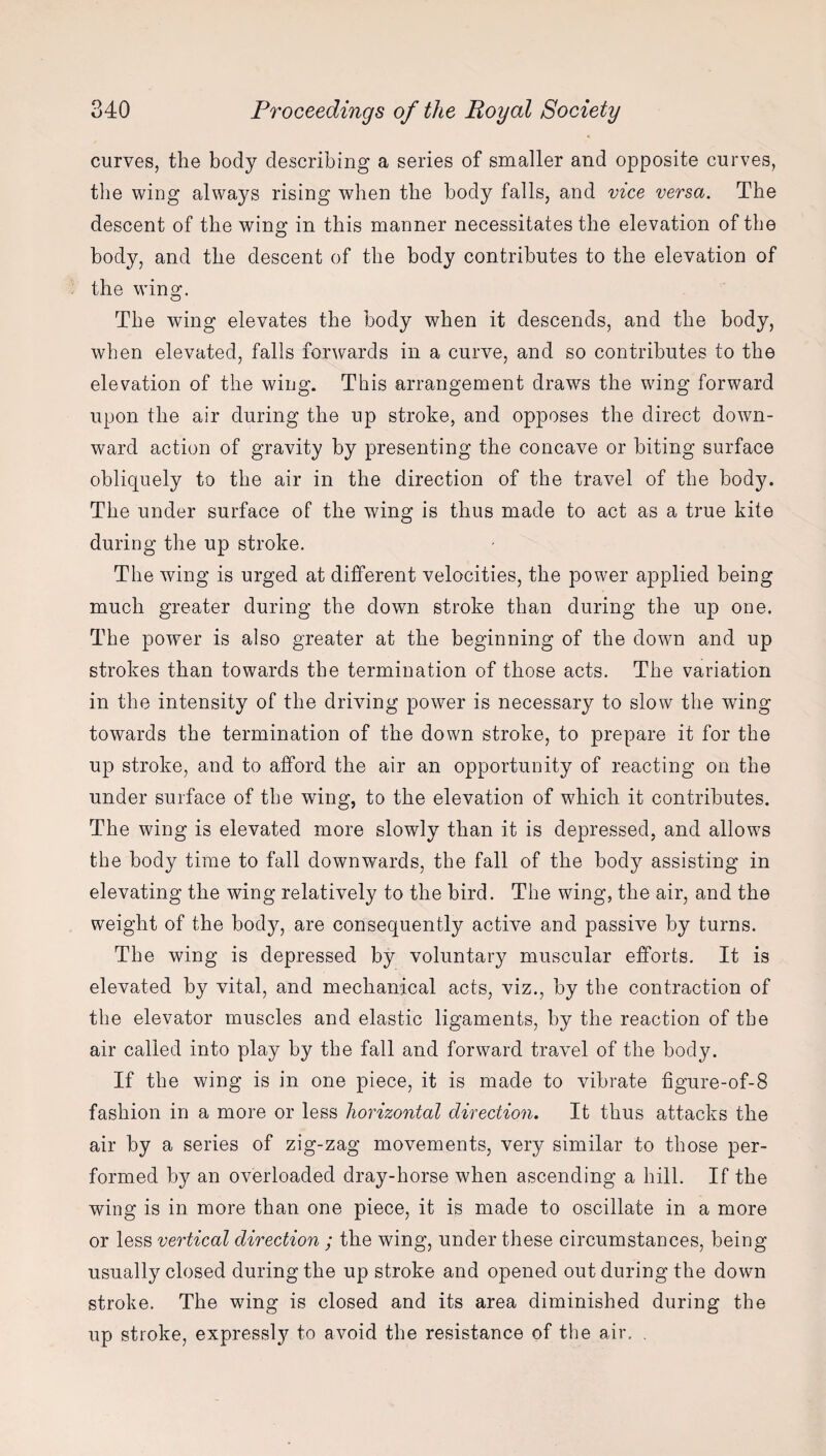 curves, the body describing a series of smaller and opposite curves, the wing always rising when the body falls, and vice versa. The descent of the wing in this manner necessitates the elevation of the body, and the descent of the body contributes to the elevation of the wing. The wing elevates the body when it descends, and the body, when elevated, falls forwards in a curve, and so contributes to the elevation of the wing. This arrangement draws the wing forward upon the air during the up stroke, and opposes the direct down¬ ward action of gravity by presenting the concave or biting surface obliquely to the air in the direction of the travel of the body. The under surface of the wing is thus made to act as a true kite during the up stroke. The wing is urged at different velocities, the power applied being much greater during the down stroke than during the up one. The power is also greater at the beginning of the down and up strokes than towards the termination of those acts. The variation in the intensity of the driving power is necessary to slow the wing towards the termination of the down stroke, to prepare it for the up stroke, and to afford the air an opportunity of reacting on the under surface of the wing, to the elevation of which it contributes. The wing is elevated more slowly than it is depressed, and allows the body time to fall downwards, the fall of the body assisting in elevating the wing relatively to the bird. The wing, the air, and the weight of the body, are consequently active and passive by turns. The wing is depressed by voluntary muscular efforts. It is elevated by vital, and mechanical acts, viz., by the contraction of the elevator muscles and elastic ligaments, by the reaction of tbe air called into play by the fall and forward travel of the body. If the wing is in one piece, it is made to vibrate figure-of-8 fashion in a more or less horizontal direction. It thus attacks the air by a series of zig-zag movements, very similar to those per¬ formed by an overloaded dray-horse when ascending a hill. If the wing is in more than one piece, it is made to oscillate in a more or less vertical direction ; the wing, under these circumstances, being usually closed during the up stroke and opened out during the down stroke. The wing is closed and its area diminished during the up stroke, expressly to avoid the resistance of the air. .