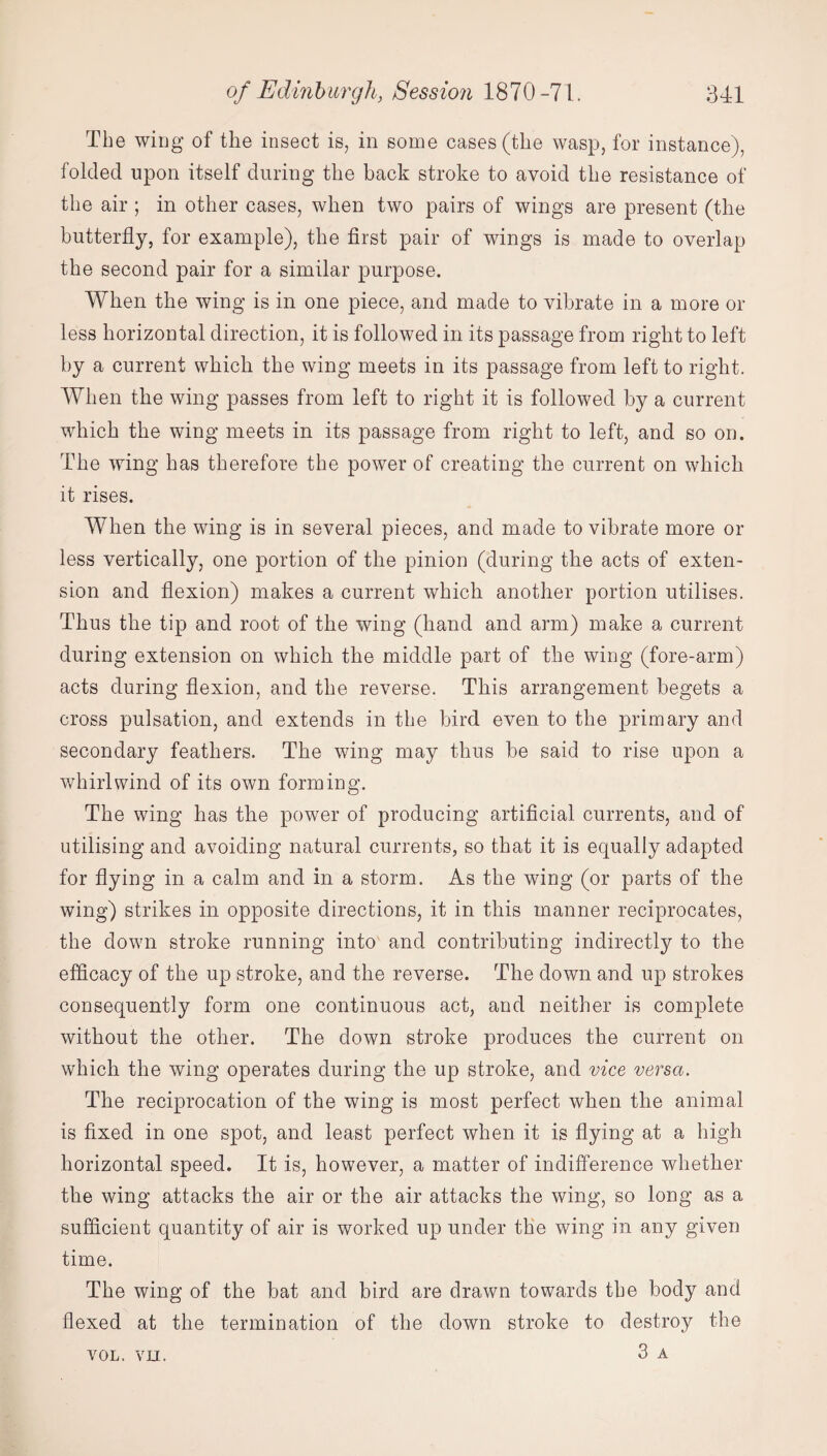 The wing of the insect is, in some cases (the wasp, for instance), folded upon itself during the back stroke to avoid the resistance of the air ; in other cases, when two pairs of wings are present (the butterfly, for example), the first pair of wings is made to overlap the second pair for a similar purpose. When the wing is in one piece, and made to vibrate in a more or less horizontal direction, it is followed in its passage from right to left by a current which the wing meets in its passage from left to right. When the wing passes from left to right it is followed by a current which the wing meets in its passage from right to left, and so on. The wing has therefore the power of creating the current on which it rises. When the wing is in several pieces, and made to vibrate more or less vertically, one portion of the pinion (during the acts of exten¬ sion and flexion) makes a current which another portion utilises. Thus the tip and root of the wing (hand and arm) make a current during extension on which the middle part of the wing (fore-arm) acts during flexion, and the reverse. This arrangement begets a cross pulsation, and extends in the bird even to the primary and secondary feathers. The wing may thus be said to rise upon a whirlwind of its own forming. The wing has the power of producing artificial currents, and of utilising and avoiding natural currents, so that it is equally adapted for flying in a calm and in a storm. As the wing (or parts of the wing) strikes in opposite directions, it in this manner reciprocates, the down stroke running into and contributing indirectly to the efficacy of the up stroke, and the reverse. The down and up strokes consequently form one continuous act, and neither is complete without the other. The down stroke produces the current on which the wing operates during the up stroke, and vice versa. The reciprocation of the wing is most perfect when the animal is fixed in one spot, and least perfect when it is flying at a high horizontal speed. It is, however, a matter of indifference whether the wing attacks the air or the air attacks the wing, so long as a sufficient quantity of air is worked up under the wing in any given time. The wing of the bat and bird are drawn towards the body and flexed at the termination of the down stroke to destroy the 3 A VOL. VII.