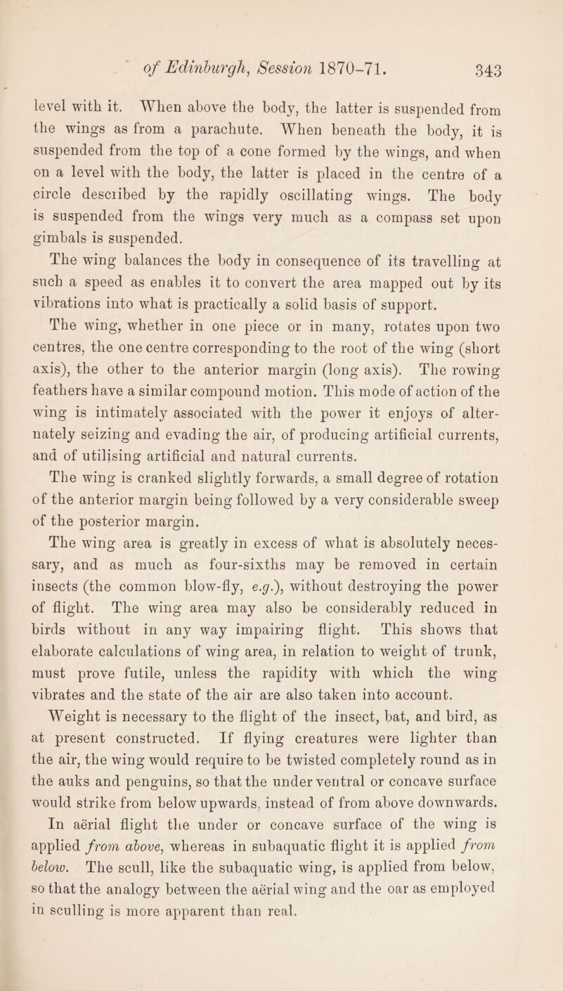 level with it. When above the body, the latter is suspended from the wings as from a parachute. When beneath the body, it is suspended from the top of a cone formed by the wings, and when on a level with the body, the latter is placed in the centre of a circle described by the rapidly oscillating wings. The body is suspended from the wings very much as a compass set upon gimbals is suspended. The wing balances the body in consequence of its travelling at such a speed as enables it to convert the area mapped out by its vibrations into what is practically a solid basis of support. The wing, whether in one piece or in many, rotates upon two centres, the one centre corresponding to the root of the wing (short axis), the other to the anterior margin (long axis). The rowing feathers have a similar compound motion. This mode of action of the wing is intimately associated with the power it enjoys of alter¬ nately seizing and evading the air, of producing artificial currents, and of utilising artificial and natural currents. The wing is cranked slightly forwards, a small degree of rotation of the anterior margin being followed by a very considerable sweep of the posterior margin. The wing area is greatly in excess of what is absolutely neces¬ sary, and as much as four-sixths may be removed in certain insects (the common blow-fly, e.g.), without destroying the power of flight. The wing area may also be considerably reduced in birds without in any way impairing flight. This shows that elaborate calculations of wing area, in relation to weight of trunk, must prove futile, unless the rapidity with which the wing vibrates and the state of the air are also taken into account. Weight is necessary to the flight of the insect, bat, and bird, as at present constructed. If flying creatures were lighter than the air, the wing would require to be twisted completely round as in the auks and penguins, so that the under ventral or concave surface would strike from below upwards, instead of from above downwards. In aerial flight the under or concave surface of the wing is applied from above, whereas in subaquatic flight it is applied from below. The scull, like the subaquatic wing, is applied from below, so that the analogy between the aerial wing and the oar as employed in sculling is more apparent than real.