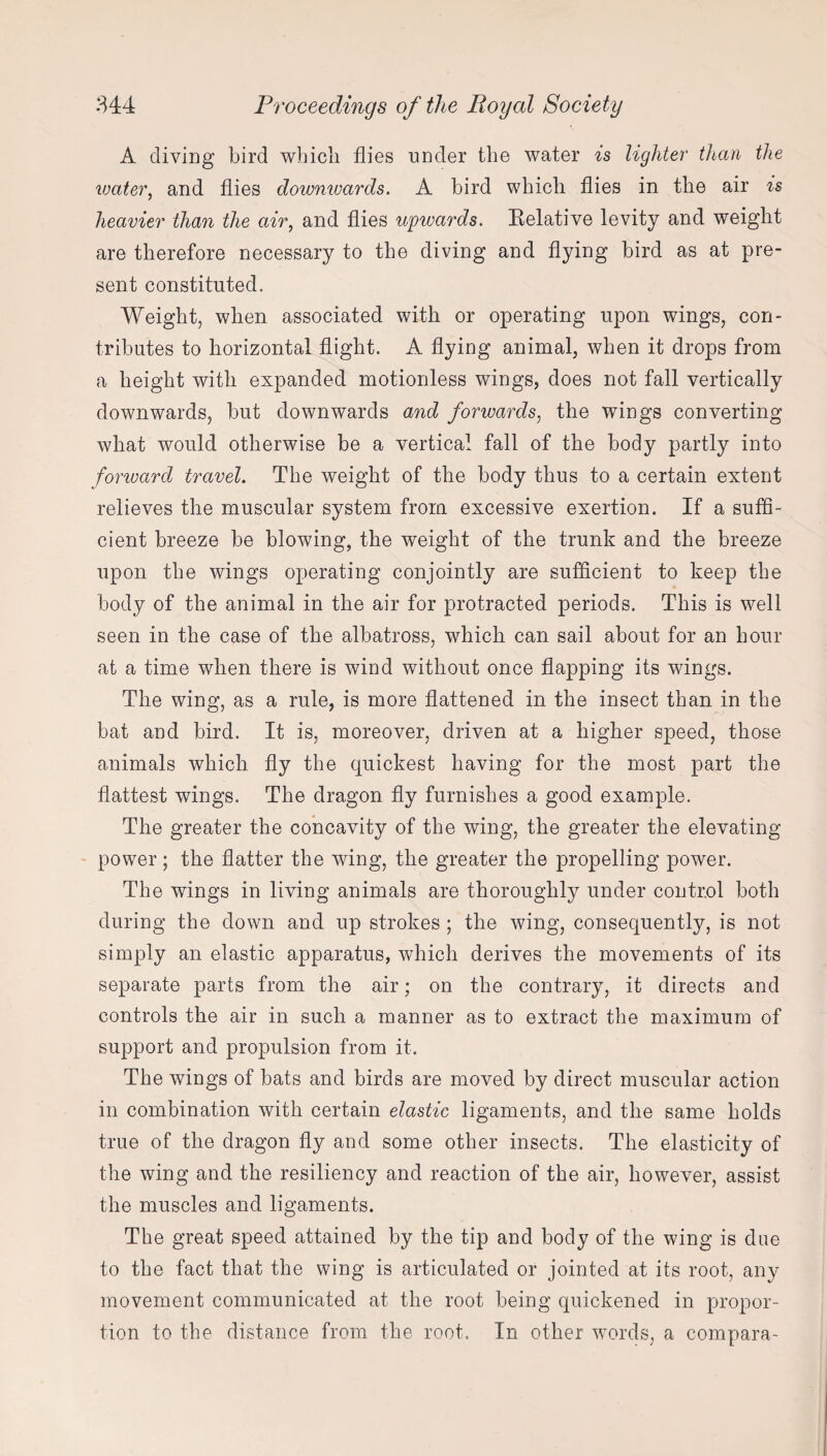 A diving bird which flies under the water is lighter titan the water, and flies downwards. A bird which flies in the air is heavier than the air, and flies upwards. Relative levity and weight are therefore necessary to the diving and flying bird as at pre¬ sent constituted. Weight, when associated with or operating upon wings, con¬ tributes to horizontal flight. A flying animal, when it drops from a height with expanded motionless wings, does not fall vertically downwards, but downwards and forwards, the wings converting what would otherwise be a vertical fall of the body partly into forward travel. The weight of the body thus to a certain extent relieves the muscular system from excessive exertion. If a suffi¬ cient breeze be blowing, the weight of the trunk and the breeze upon the wings operating conjointly are sufficient to keep the body of the animal in the air for protracted periods. This is well seen in the case of the albatross, which can sail about for an hour at a time when there is wind without once flapping its wings. The wing, as a rule, is more flattened in the insect than in the bat and bird. It is, moreover, driven at a higher speed, those animals which fly the quickest having for the most part the flattest wings. The dragon fly furnishes a good example. The greater the concavity of the wing, the greater the elevating power ; the flatter the wing, the greater the propelling power. The wings in living animals are thoroughly under control both during the down and up strokes ; the wing, consequently, is not simply an elastic apparatus, which derives the movements of its separate parts from the air; on the contrary, it directs and controls the air in such a manner as to extract the maximum of support and propulsion from it. The wings of bats and birds are moved by direct muscular action in combination with certain elastic ligaments, and the same holds true of the dragon fly and some other insects. The elasticity of the wing and the resiliency and reaction of the air, however, assist the muscles and ligaments. The great speed attained by the tip and body of the wing is due to the fact that the wing is articulated or jointed at its root, any movement communicated at the root being quickened in propor¬ tion to the distance from the root. In other words, a compara-