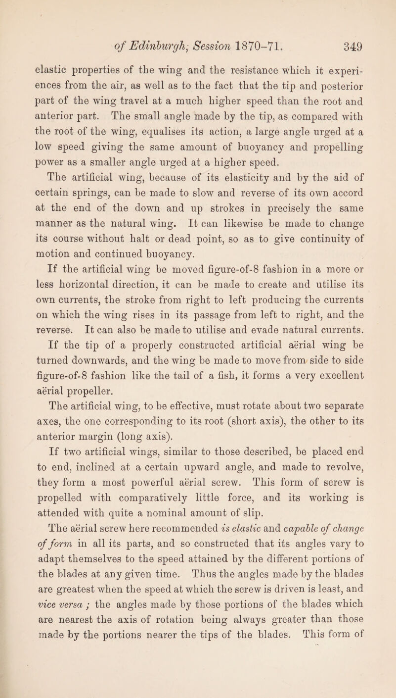 elastic properties of the wing and the resistance which it experi¬ ences from the air, as well as to the fact that the tip and posterior part of the wing travel at a much higher speed than the root and anterior part. The small angle made by the tip, as compared with the root of the wing, equalises its action, a large angle urged at a low speed giving the same amount of buoyancy and propelling power as a smaller angle urged at a higher speed. The artificial wing, because of its elasticity and by the aid of certain springs, can be made to slow and reverse of its own accord at the end of the down and up strokes in precisely the same manner as the natural wing. It can likewise be made to change its course without halt or dead point, so as to give continuity of motion and continued buoyancy. If the artificial wing be moved figure-of-8 fashion in a more or less horizontal direction, it can be made to create and utilise its own currents, the stroke from right to left producing the currents on which the wing rises in its passage from left to right, and the reverse. It can also be made to utilise and evade natural currents. If the tip of a properly constructed artificial aerial wing be turned downwards, and the wing be made to move from side to side figure-of-8 fashion like the tail of a fish, it forms a very excellent aerial propeller. The artificial wing, to be effective, must rotate about two separate axes, the one corresponding to its root (short axis), the other to its anterior margin (long axis). If two artificial wings, similar to those described, be placed end to end, inclined at a certain upward angle, and made to revolve, they form a most powerful aerial screw. This form of screw is propelled with comparatively little force, and its working is attended with quite a nominal amount of slip. The aerial screw here recommended is elastic and capable of change of form in all its parts, and so constructed that its angles vary to adapt themselves to the speed attained by the different portions of the blades at any given time. Thus the angles made by the blades are greatest when the speed at which the screw is driven is least, and vice versa ; the angles made by those portions of the blades which are nearest the axis of rotation being always greater than those made by the portions nearer the tips of the blades. This form of