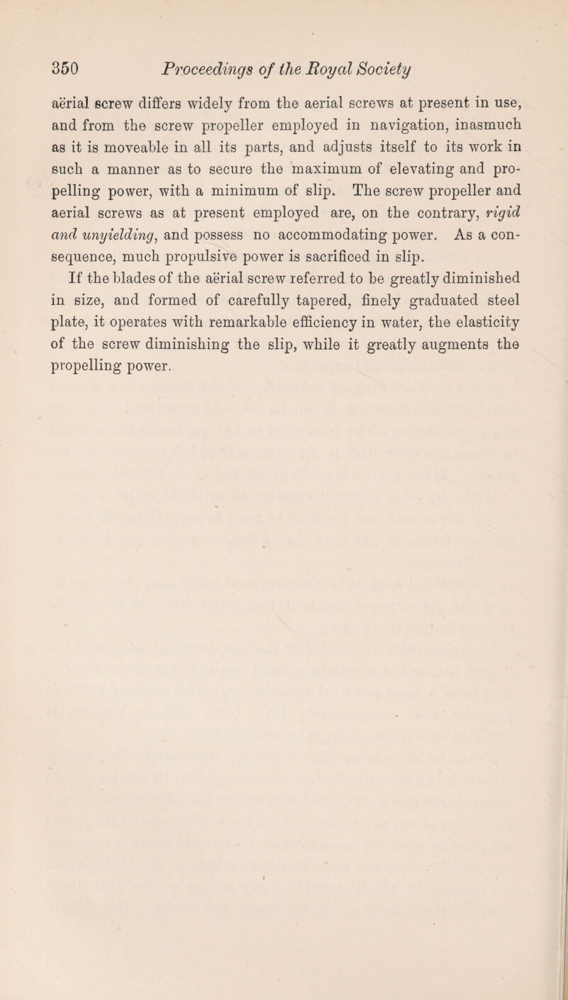 aerial screw differs widely from the aerial screws at present in use, and from the screw propeller employed in navigation, inasmuch as it is moveable in all its parts, and adjusts itself to its work in such a manner as to secure the maximum of elevating and pro¬ pelling power, with a minimum of slip. The screw propeller and aerial screws as at present employed are, on the contrary, rigid and unyielding, and possess no accommodating power. As a con¬ sequence, much propulsive power is sacrificed in slip. If the blades of the aerial screw referred to be greatly diminished in size, and formed of carefully tapered, finely graduated steel plate, it operates with remarkable efficiency in water, the elasticity of the screw diminishing the slip, while it greatly augments the propelling power.