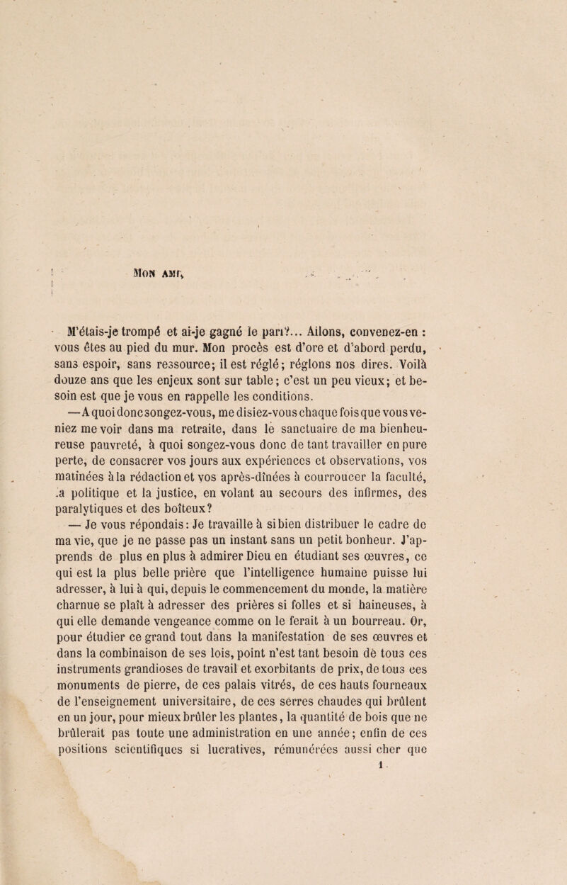 M’étais-je trompé et ai-je gagné le pan?... Aiions, convenez-en : vous êtes au pied du mur. Mon procès est d’ore et d'abord perdu, sans espoir, sans ressource; il est réglé; réglons nos dires. Voilà douze ans que les enjeux sont sur table ; c’est un peu vieux; et be¬ soin est que je vous en rappelle les conditions. -—A quoi doncsongez-vous, me disiez-vous chaque foisque vous ve¬ niez me voir dans ma retraite, dans le sanctuaire de ma bienheu¬ reuse pauvreté, à quoi songez-vous donc de tant travailler en pure perte, de consacrer vos jours aux expériences et observations, vos matinées à la rédaction et vos après-dînées à courroucer la faculté, .a politique et la justice, en volant au secours des infirmes, des paralytiques et des boiteux? — Je vous répondais: Je travaille à si bien distribuer le cadre de ma vie, que je ne passe pas un instant sans un petit bonheur. J’ap¬ prends de plus en plus à admirer Dieu en étudiant ses œuvres , ce qui est la plus belle prière que l’intelligence humaine puisse lui adresser, à lui à qui, depuis le commencement du monde, la matière charnue se plaît à adresser des prières si folles et si haineuses, à qui elle demande vengeance comme on le ferait à un bourreau. Or, pour étudier ce grand tout dans la manifestation de ses œuvres et dans la combinaison de ses lois, point n’est tant besoin dè tous ces instruments grandioses de travail et exorbitants de prix, de tous ces monuments de pierre, de ces palais vitrés, de ces hauts fourneaux de l’enseignement universitaire, de ces serres chaudes qui brûlent en un jour, pour mieux brûler les plantes, la quantité de bois que ne brûlerait pas toute une administration en une année ; enfin de ces positions scientifiques si lucratives, rémunérées aussi cher que 1