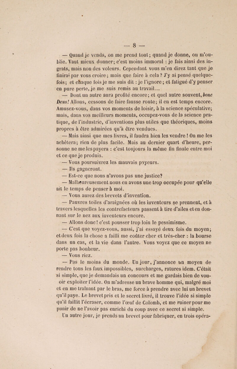 — Quand je vends, on me prend tout; quand je donne, on m’ou¬ blie. Vaut mieux donner; c’est moins immoral : je fais ainsi des in¬ grats, mais non des voleurs. Cependant vous m’en direz tant que je finira» par vous croire; mais que faire à cela? J’y ai pensé quelque¬ fois; et chaque fois je me suis dit : je l’ignore; et fatigué d’y penser en pure perte, je me suis remis au travail... — Dont un autre aura profité encore; et quel autre souvent, bone Deusl Allons, cessons de faire fausse route; il en est temps encore. Amusez-vous, dans vos moments de loisir, à la science spéculative; mais, dans vos meilleurs moments, occupez-vous de la science pra¬ tique, de l’industrie, d’inventions plus utiles que théoriques, moins propres à être admirées qu’à être vendues. — Mais ainsi que mes livres, il faudra bien les vendre ! On me les achètera; rien de plus facile. Mais au dernier quart d’heure, per¬ sonne ne me les payera : c’est toujours la même fin finale entre moi et ce que je produis. — Vous poursuivrez les mauvais payeurs. — Ils gagneront. — Est-ce que nous n’avons pas une justice? — Malheureusement nous en avons une trop occupée pour qu’elle ait le temps de penser à moi. — Vous aurez des brevets d’invention. — Pauvres toiles d’araignées où les inventeurs se prennent, et à travers lesquelles les contrefacteurs passent à tire d’ailes et en don¬ nant sur le nez aux inventeurs encore. — Allons donc! c’est pousser trop loin le pessimisme. — C’est que voyez-vous, aussi, j’ai essayé deux fois du moyen;, et deux fois la chose a failli me coûter cher et très-cher : la bourse dans un cas, et la vie dans l’autre. Vous voyez que ce moyen ne porte pas bonheur. — Vous riez. — Pas le moins du monde. Un jour, j’annonce un moyen de rendre tous les faux impossibles, surcharges, ratures idem. C’était si simple, que je demandais un concours et me gardais bien de vou- oir exploiter l’idée. On m’adresse un brave homme qui, malgré moi et en me traînant par le bras, me force à prendre avec lui un brevet qu’il paye. Le brevet pris et le secret livré, il trouve l’idée si simple qu’il faillit l’écraser, comme l’œuf de Colomb, et me ruiner pour me punir de ne l’avoir pas enrichi du coup avec ce secret si simple. Un autre jour, je prends un brevet pour fabriquer, en trois opéra-