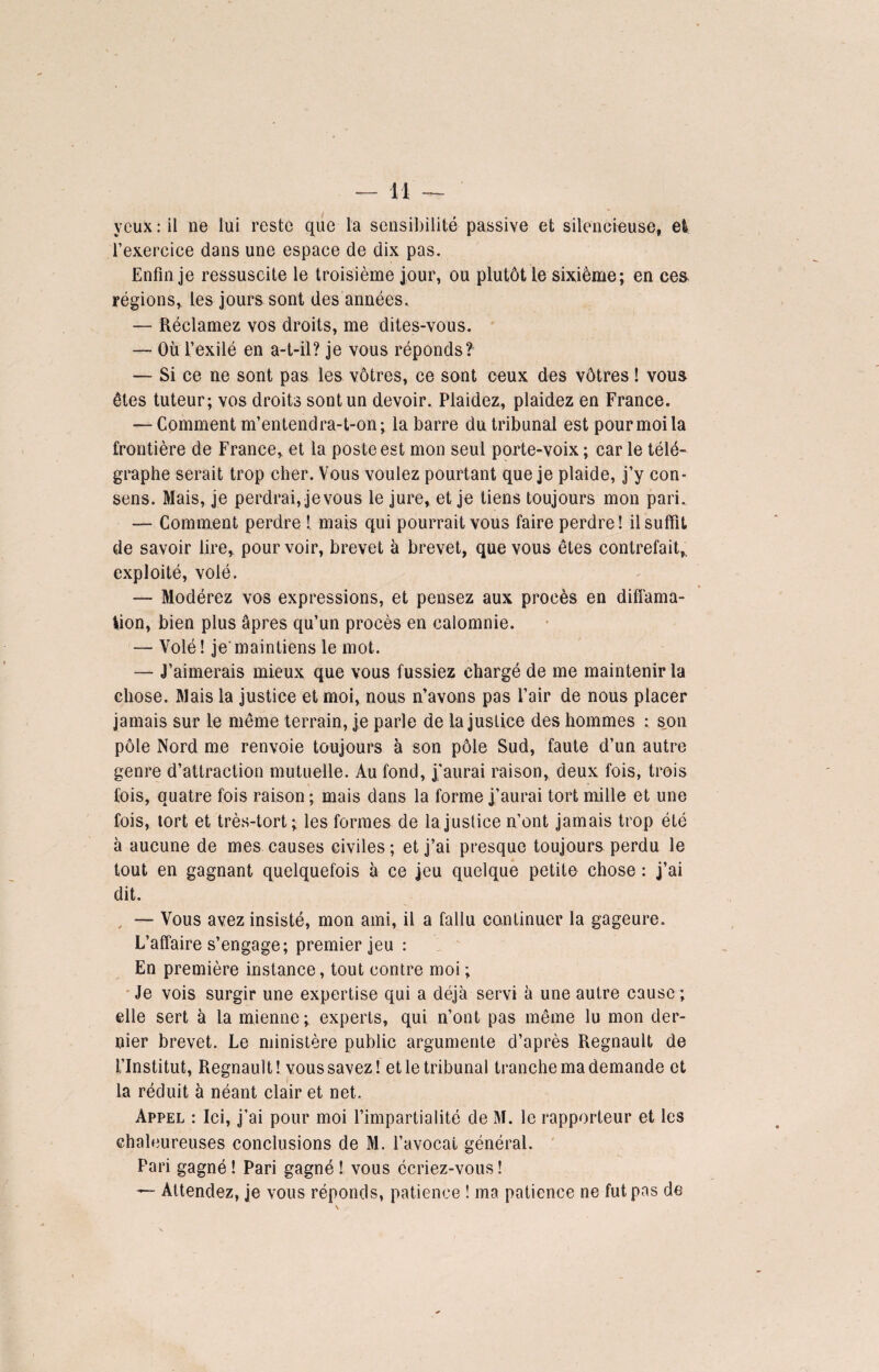 yeux : il ne lui reste que la sensibilité passive et silencieuse, et l’exercice dans une espace de dix pas. Enfin je ressuscite le troisième jour, ou plutôt le sixième; en ces régions, les jours sont des années. — Réclamez vos droits, me dites-vous. — Où l’exilé en a-t-il? je vous réponds? — Si ce ne sont pas les vôtres, ce sont ceux des vôtres ! vous êtes tuteur; vos droits sont un devoir. Plaidez, plaidez en France. — Comment m’entendra-t-on; la barre du tribunal est pour moi la frontière de France, et la poste est mon seul porte-voix ; car le télé¬ graphe serait trop cher. Vous voulez pourtant que je plaide, j’y con¬ sens. Mais, je perdrai, je vous le jure, et je tiens toujours mon pari. — Comment perdre ! mais qui pourrait vous faire perdre! il suffit de savoir lire, pourvoir, brevet à brevet, que vous êtes contrefait,, exploité, volé. — Modérez vos expressions, et pensez aux procès en diffama¬ tion, bien plus âpres qu’un procès en calomnie. — Volé ! je' maintiens le mot. — J’aimerais mieux que vous fussiez chargé de me maintenir la chose. Mais la justice et moi, nous n’avons pas l’air de nous placer jamais sur le même terrain, je parle de la justice des hommes : s,on pôle Nord me renvoie toujours à son pôle Sud, faute d’un autre genre d’attraction mutuelle. Au fond, j’aurai raison, deux fois, trois fois, quatre fois raison; mais dans la forme j’aurai tort mille et une fois, tort et très-tort; les formes de la justice n’ont jamais trop été à aucune de mes causes civiles; et j’ai presque toujours perdu le tout en gagnant quelquefois à ce jeu quelque petite chose : j’ai dit. — Vous avez insisté, mon ami, il a fallu continuer la gageure. L’affaire s’engage; premier jeu : En première instance, tout contre moi ; Je vois surgir une expertise qui a déjà servi à une autre cause ; elle sert à la mienne; experts, qui n’ont pas même lu mon der¬ nier brevet. Le ministère public argumente d’après Régnault de l’Institut, Régnault! vous savez! et le tribunal tranche ma demande et la réduit à néant clair et net. Appel : Ici, j’ai pour moi l’impartialité de M. le rapporteur et les chaleureuses conclusions de M. l’avocat général. Pari gagné ! Pari gagné ! vous écriez-vous ! — Attendez, je vous réponds, patience ! ma patience ne fut pas de